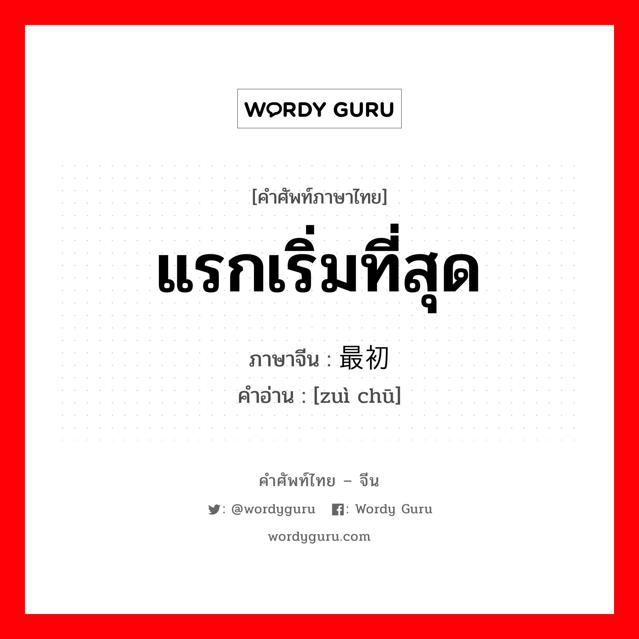 แรกเริ่มที่สุด ภาษาจีนคืออะไร, คำศัพท์ภาษาไทย - จีน แรกเริ่มที่สุด ภาษาจีน 最初 คำอ่าน [zuì chū]