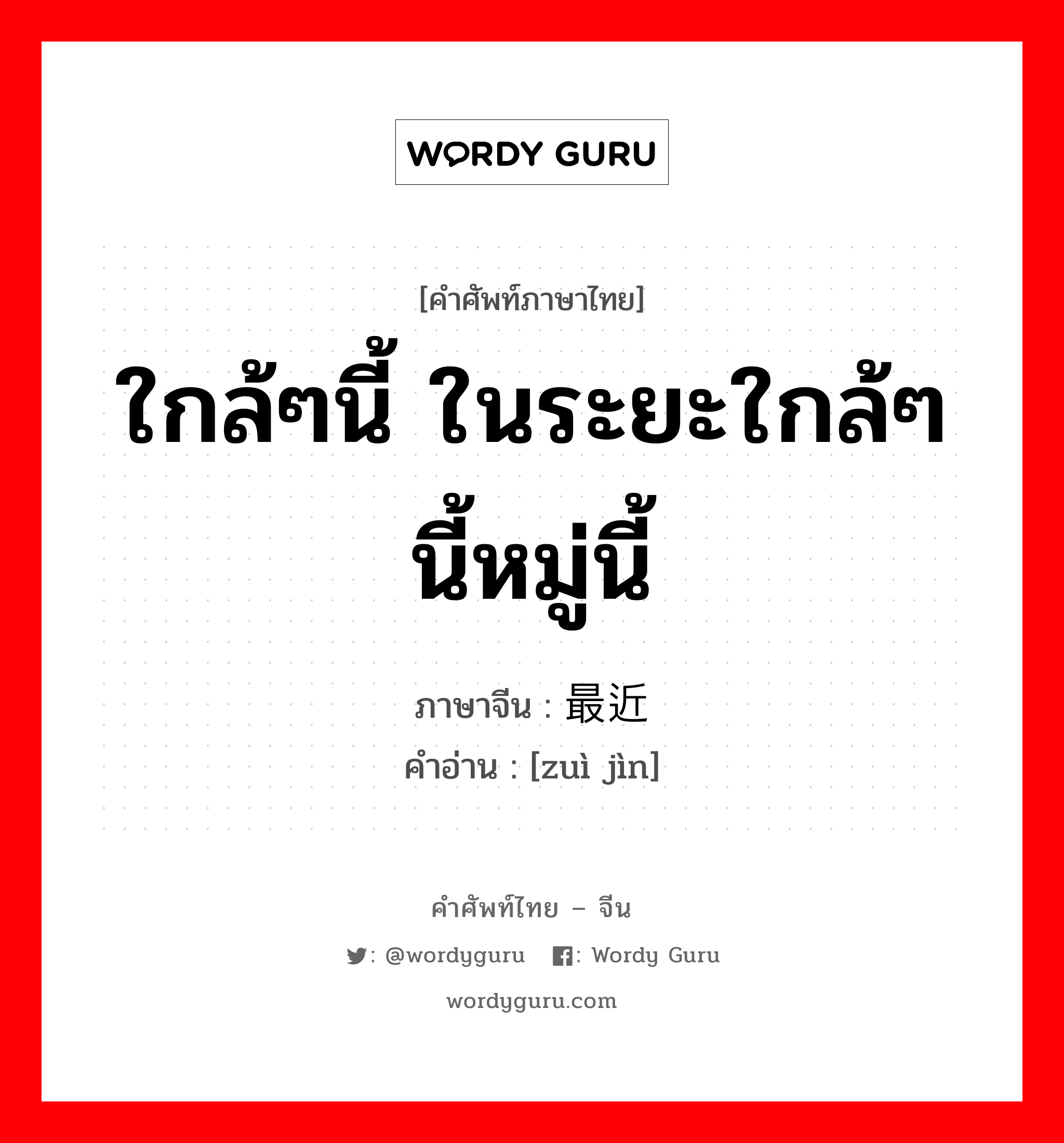 ใกล้ๆนี้ ในระยะใกล้ๆนี้หมู่นี้ ภาษาจีนคืออะไร, คำศัพท์ภาษาไทย - จีน ใกล้ๆนี้ ในระยะใกล้ๆนี้หมู่นี้ ภาษาจีน 最近 คำอ่าน [zuì jìn]