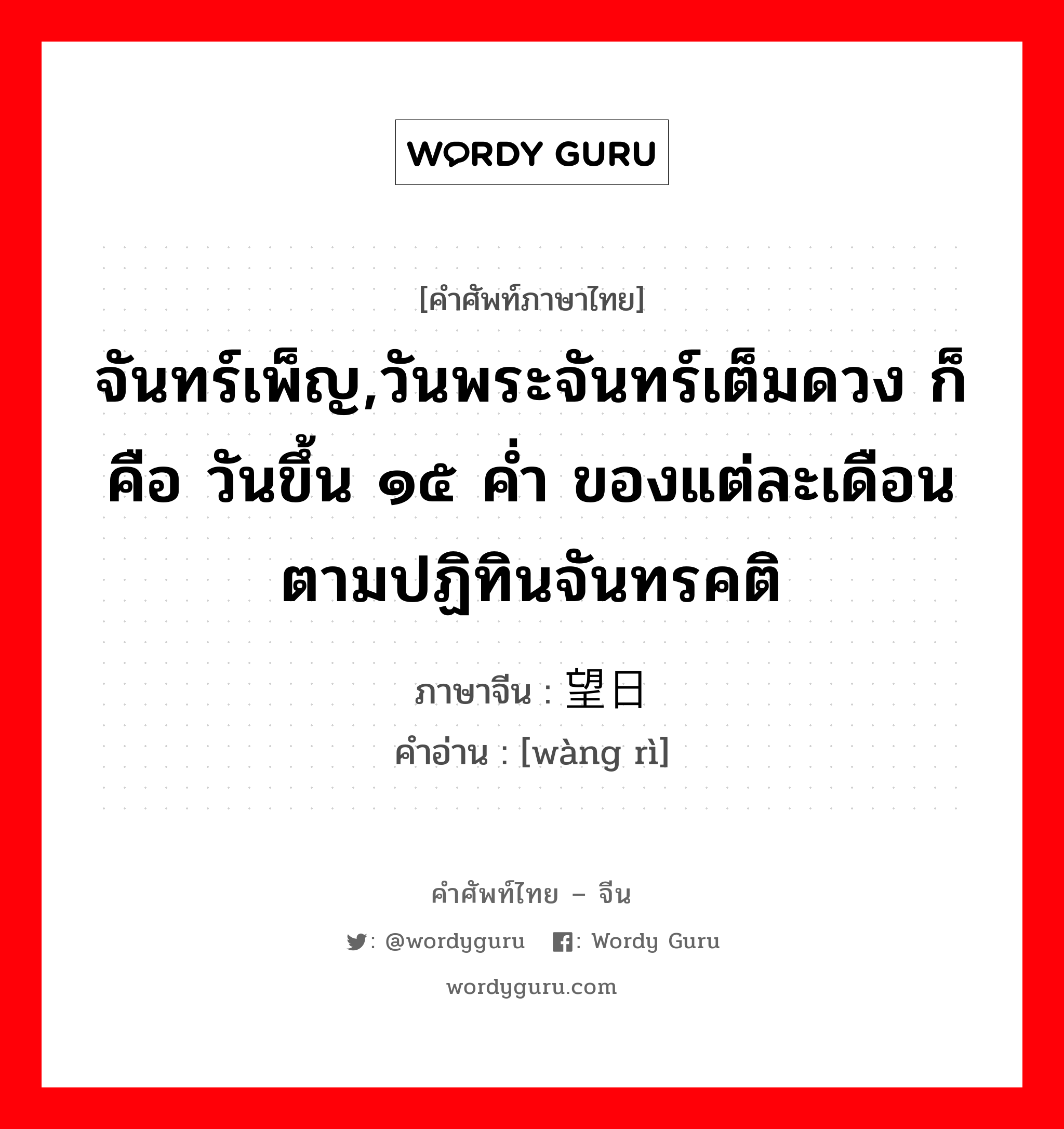 จันทร์เพ็ญ,วันพระจันทร์เต็มดวง ก็คือ วันขึ้น ๑๕ ค่ำ ของแต่ละเดือนตามปฏิทินจันทรคติ ภาษาจีนคืออะไร, คำศัพท์ภาษาไทย - จีน จันทร์เพ็ญ,วันพระจันทร์เต็มดวง ก็คือ วันขึ้น ๑๕ ค่ำ ของแต่ละเดือนตามปฏิทินจันทรคติ ภาษาจีน 望日 คำอ่าน [wàng rì]