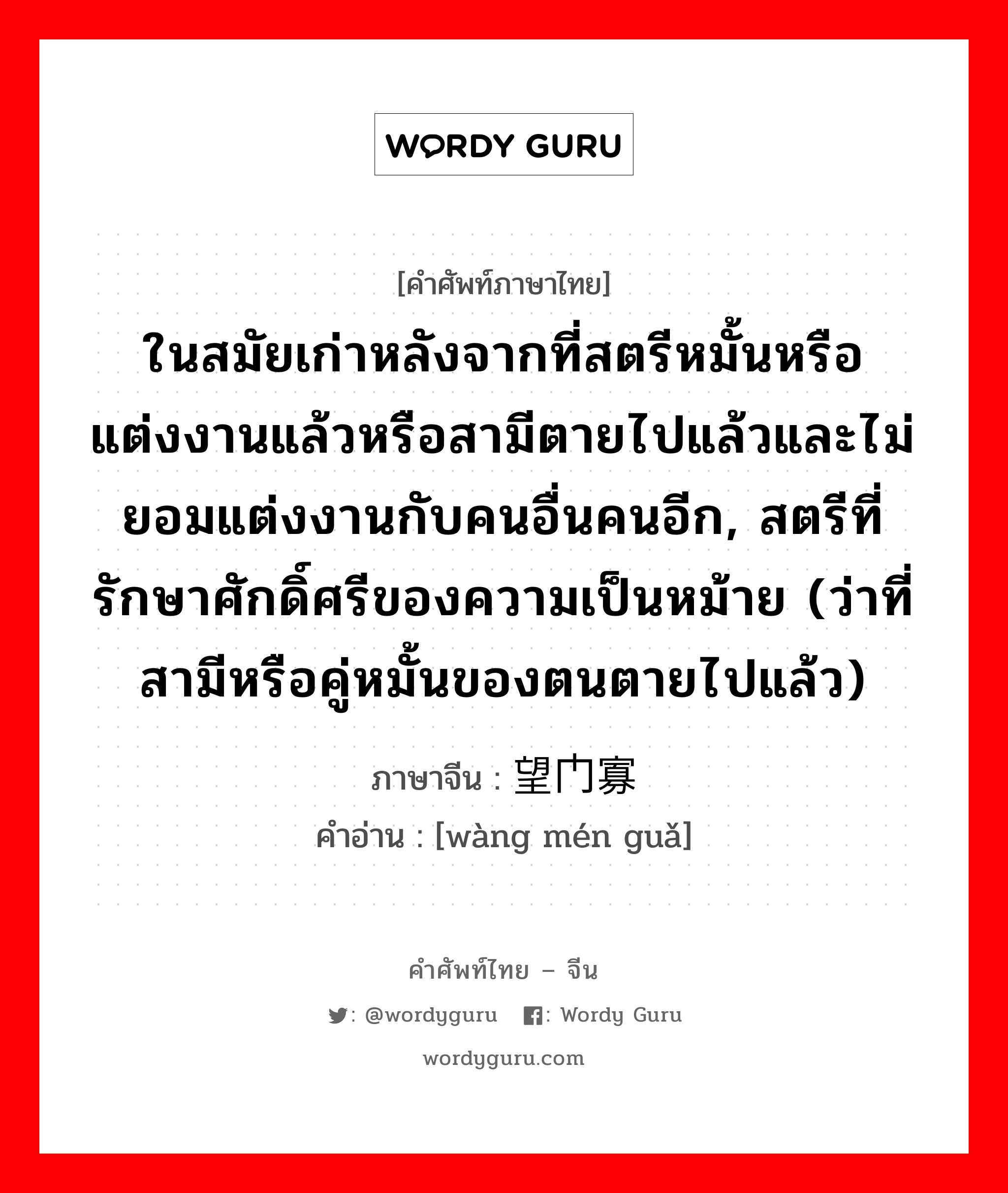 ในสมัยเก่าหลังจากที่สตรีหมั้นหรือแต่งงานแล้วหรือสามีตายไปแล้วและไม่ยอมแต่งงานกับคนอื่นคนอีก, สตรีที่รักษาศักดิ์ศรีของความเป็นหม้าย (ว่าที่สามีหรือคู่หมั้นของตนตายไปแล้ว) ภาษาจีนคืออะไร, คำศัพท์ภาษาไทย - จีน ในสมัยเก่าหลังจากที่สตรีหมั้นหรือแต่งงานแล้วหรือสามีตายไปแล้วและไม่ยอมแต่งงานกับคนอื่นคนอีก, สตรีที่รักษาศักดิ์ศรีของความเป็นหม้าย (ว่าที่สามีหรือคู่หมั้นของตนตายไปแล้ว) ภาษาจีน 望门寡 คำอ่าน [wàng mén guǎ]