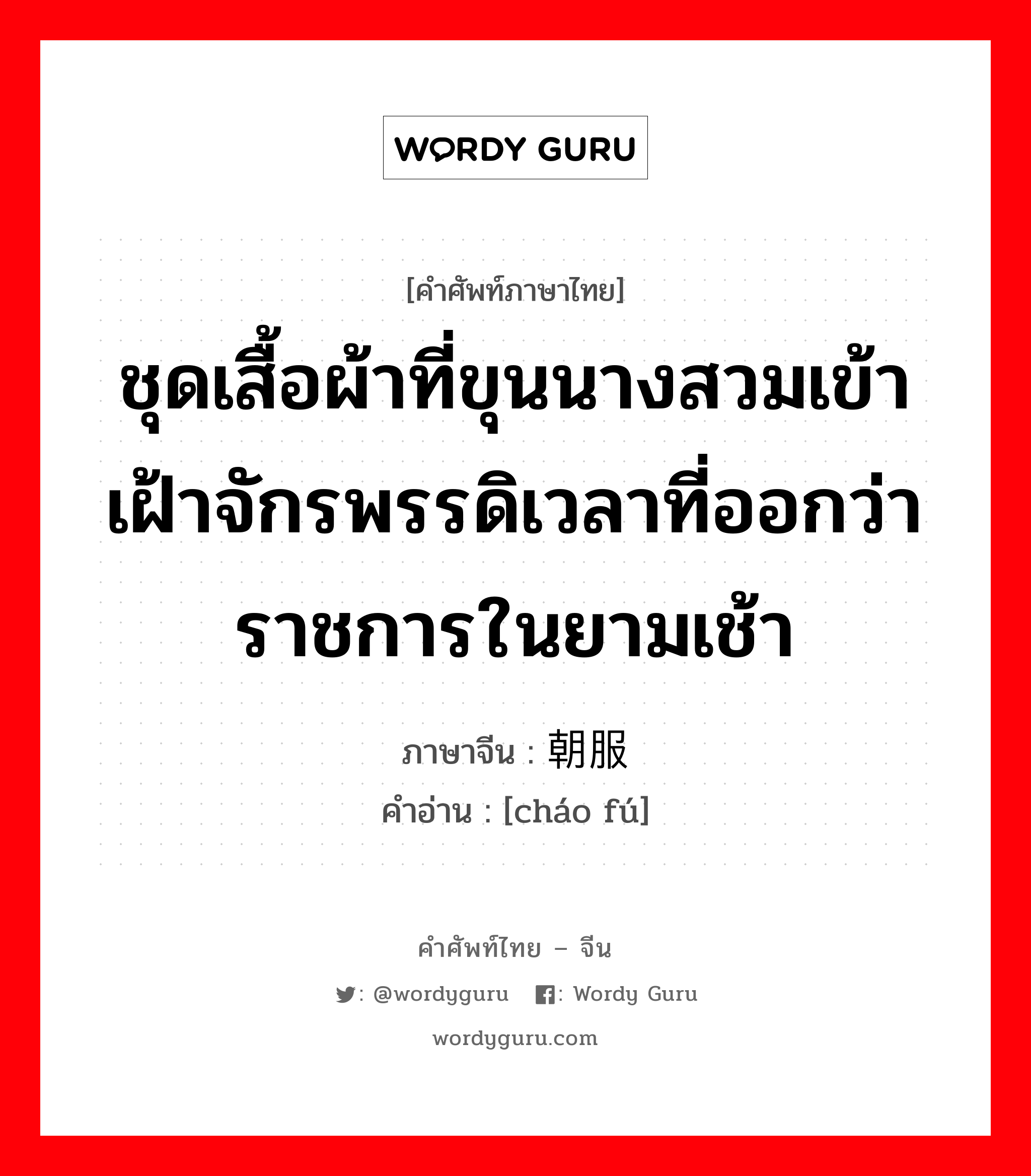 ชุดเสื้อผ้าที่ขุนนางสวมเข้าเฝ้าจักรพรรดิเวลาที่ออกว่าราชการในยามเช้า ภาษาจีนคืออะไร, คำศัพท์ภาษาไทย - จีน ชุดเสื้อผ้าที่ขุนนางสวมเข้าเฝ้าจักรพรรดิเวลาที่ออกว่าราชการในยามเช้า ภาษาจีน 朝服 คำอ่าน [cháo fú]