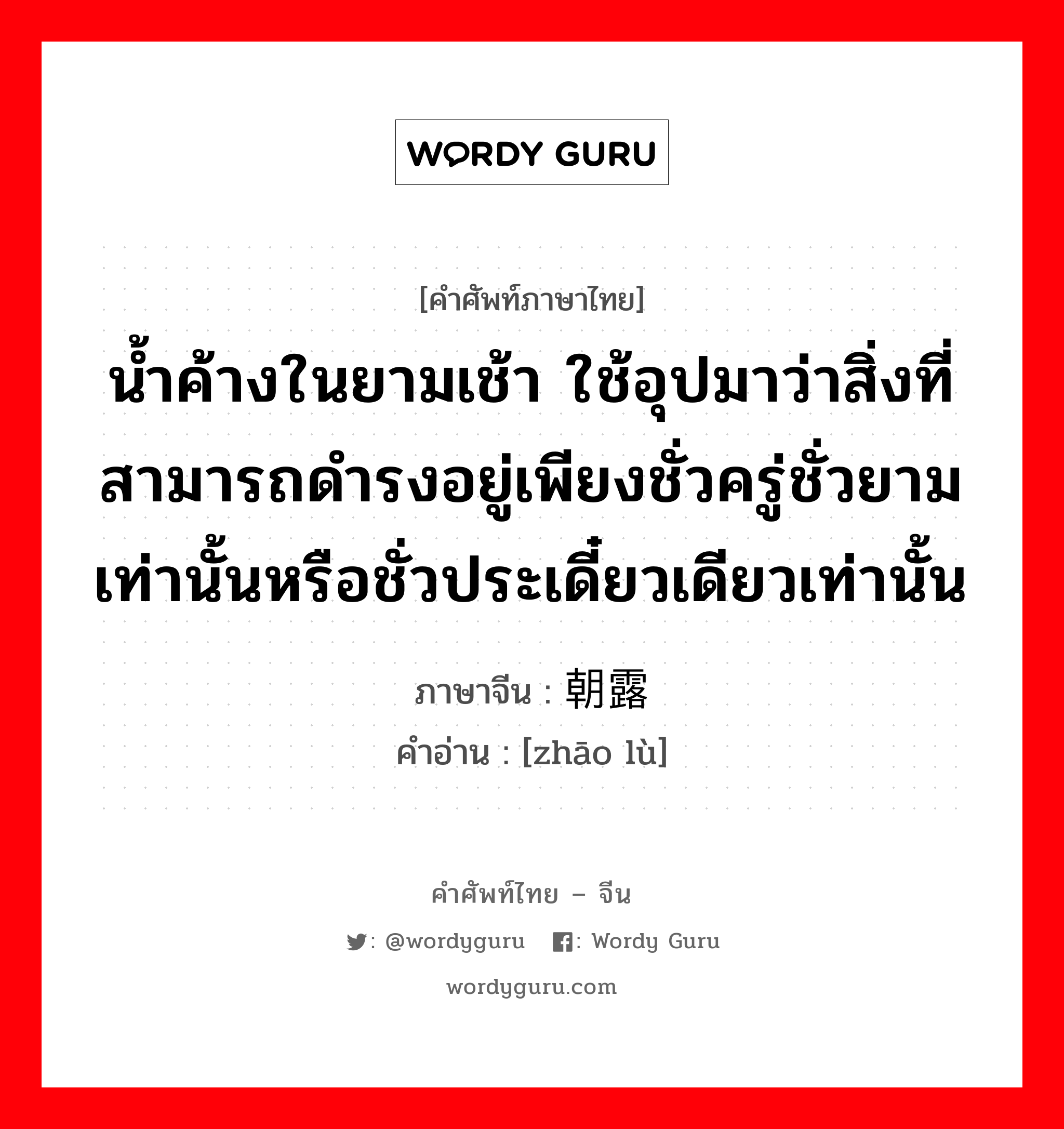 น้ำค้างในยามเช้า ใช้อุปมาว่าสิ่งที่สามารถดำรงอยู่เพียงชั่วครู่ชั่วยามเท่านั้นหรือชั่วประเดี๋ยวเดียวเท่านั้น ภาษาจีนคืออะไร, คำศัพท์ภาษาไทย - จีน น้ำค้างในยามเช้า ใช้อุปมาว่าสิ่งที่สามารถดำรงอยู่เพียงชั่วครู่ชั่วยามเท่านั้นหรือชั่วประเดี๋ยวเดียวเท่านั้น ภาษาจีน 朝露 คำอ่าน [zhāo lù]