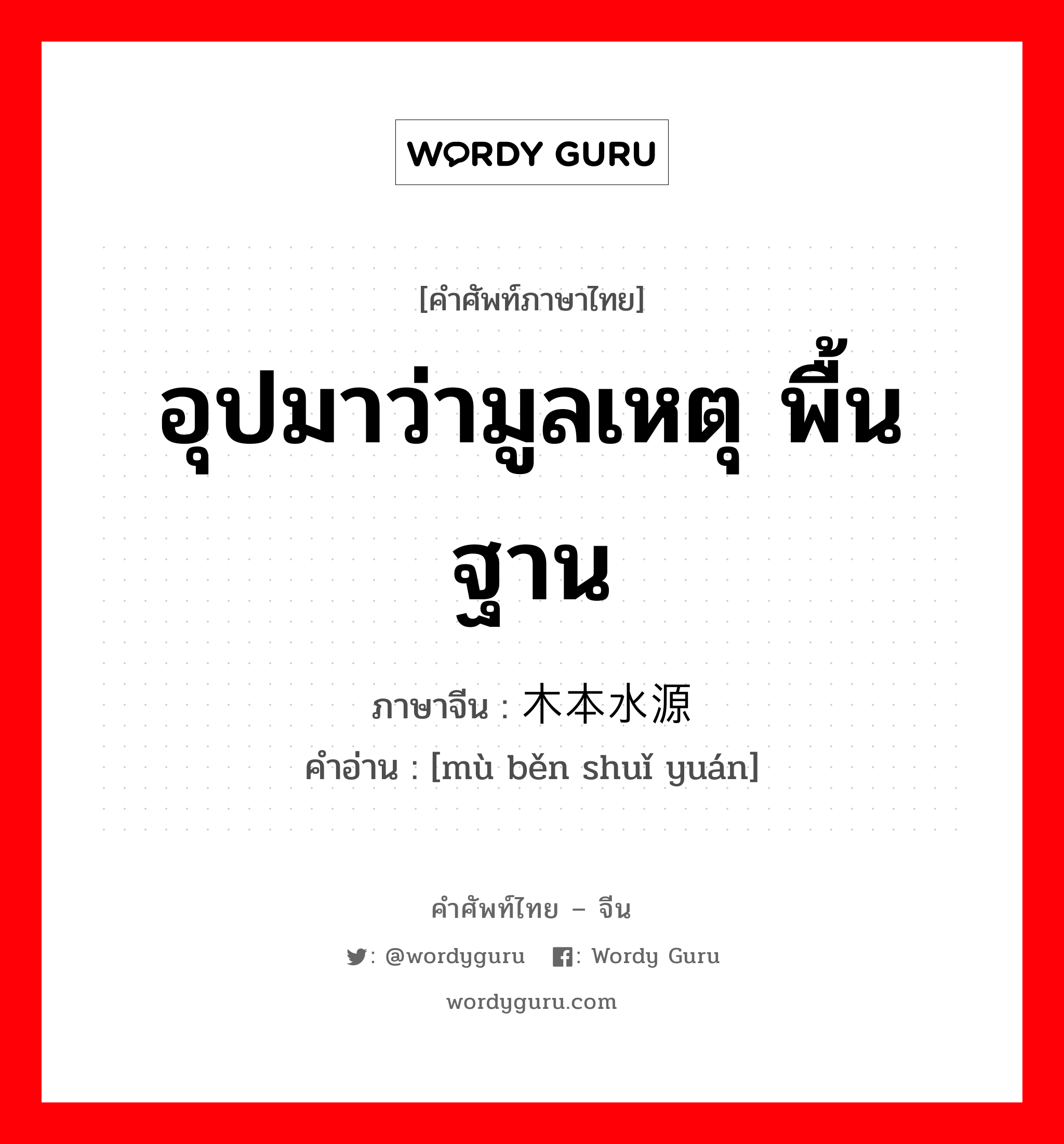 อุปมาว่ามูลเหตุ พื้นฐาน ภาษาจีนคืออะไร, คำศัพท์ภาษาไทย - จีน อุปมาว่ามูลเหตุ พื้นฐาน ภาษาจีน 木本水源 คำอ่าน [mù běn shuǐ yuán]