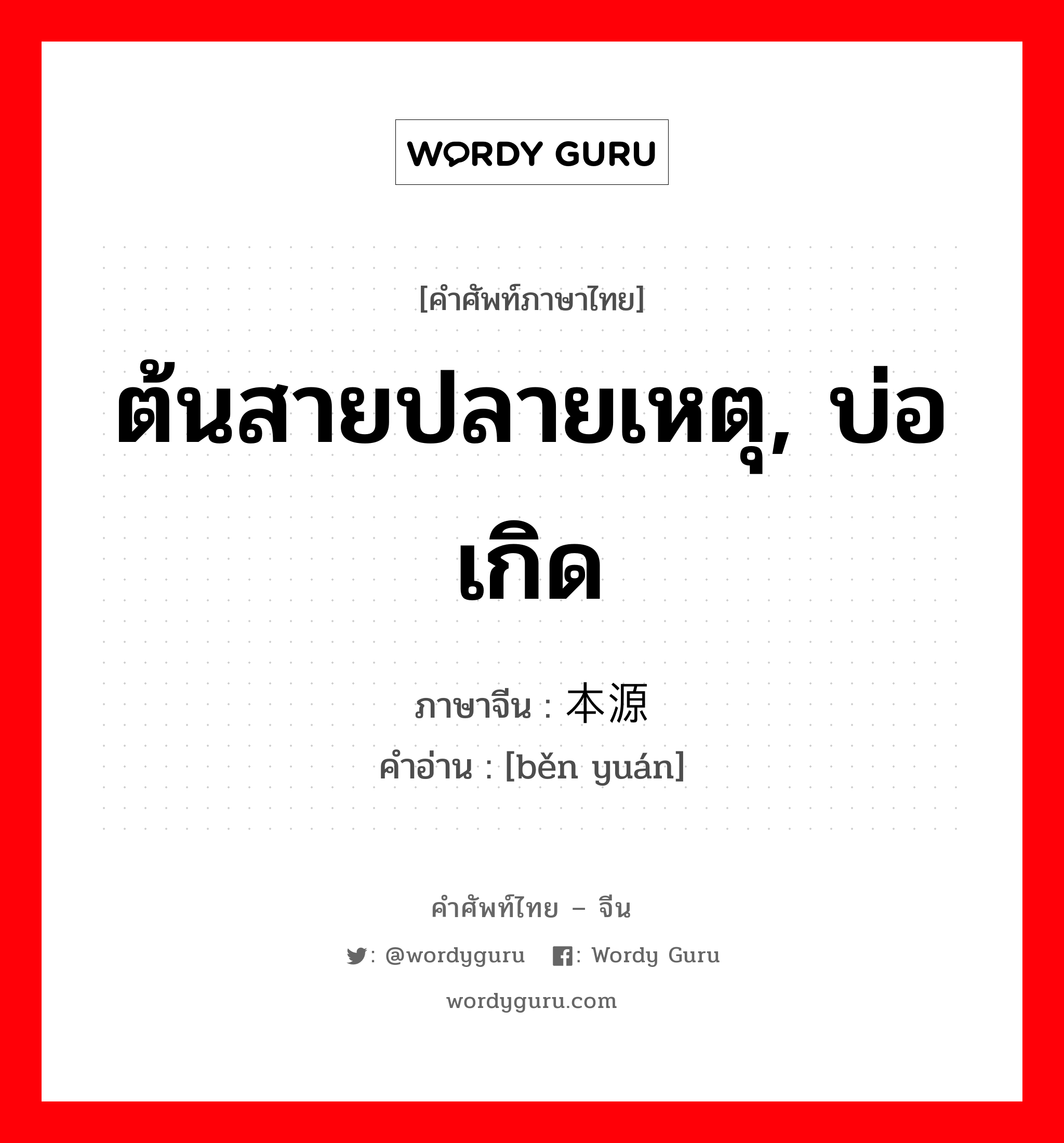 ต้นสายปลายเหตุ, บ่อเกิด ภาษาจีนคืออะไร, คำศัพท์ภาษาไทย - จีน ต้นสายปลายเหตุ, บ่อเกิด ภาษาจีน 本源 คำอ่าน [běn yuán]