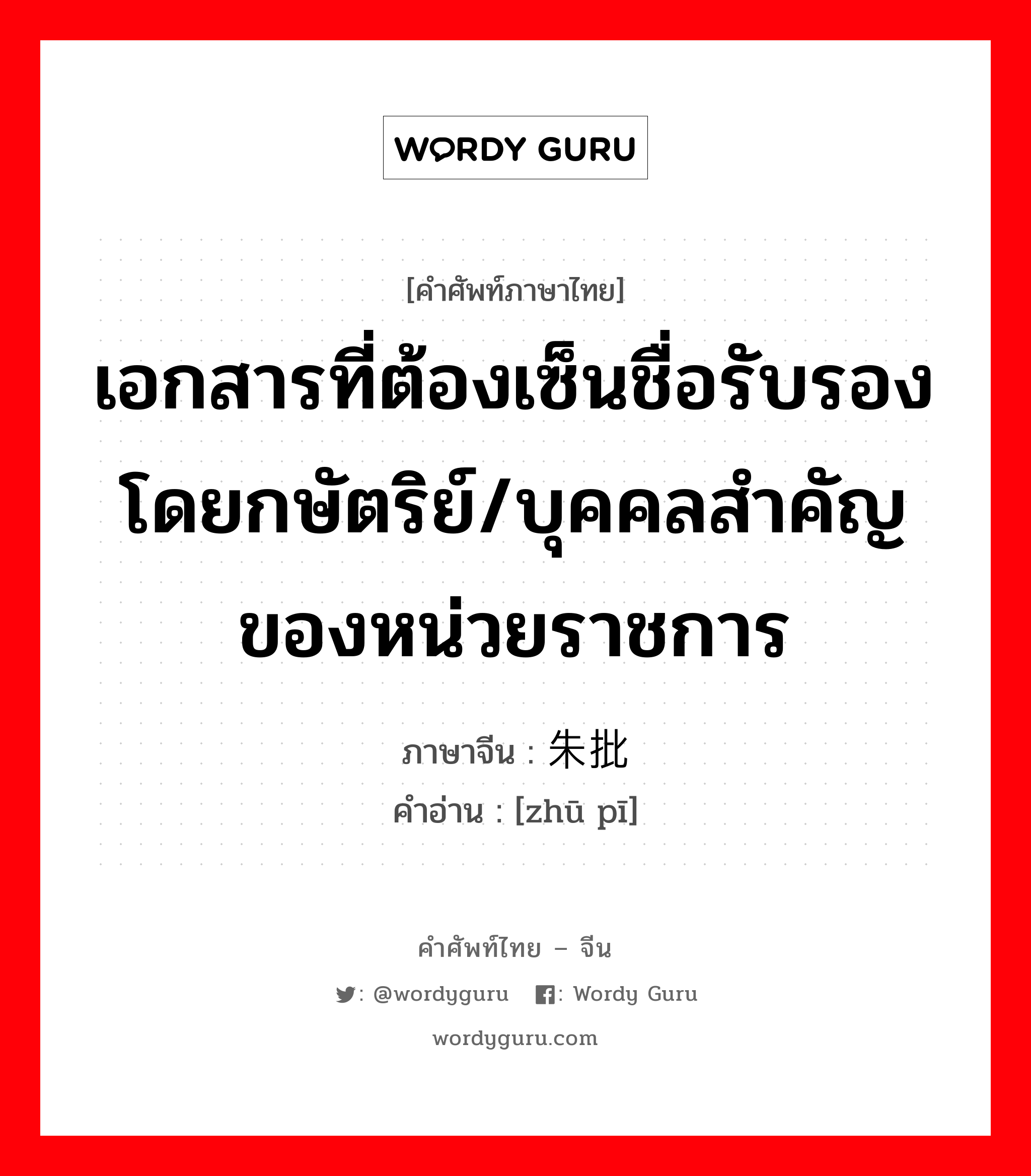 เอกสารที่ต้องเซ็นชื่อรับรองโดยกษัตริย์/บุคคลสำคัญของหน่วยราชการ ภาษาจีนคืออะไร, คำศัพท์ภาษาไทย - จีน เอกสารที่ต้องเซ็นชื่อรับรองโดยกษัตริย์/บุคคลสำคัญของหน่วยราชการ ภาษาจีน 朱批 คำอ่าน [zhū pī]