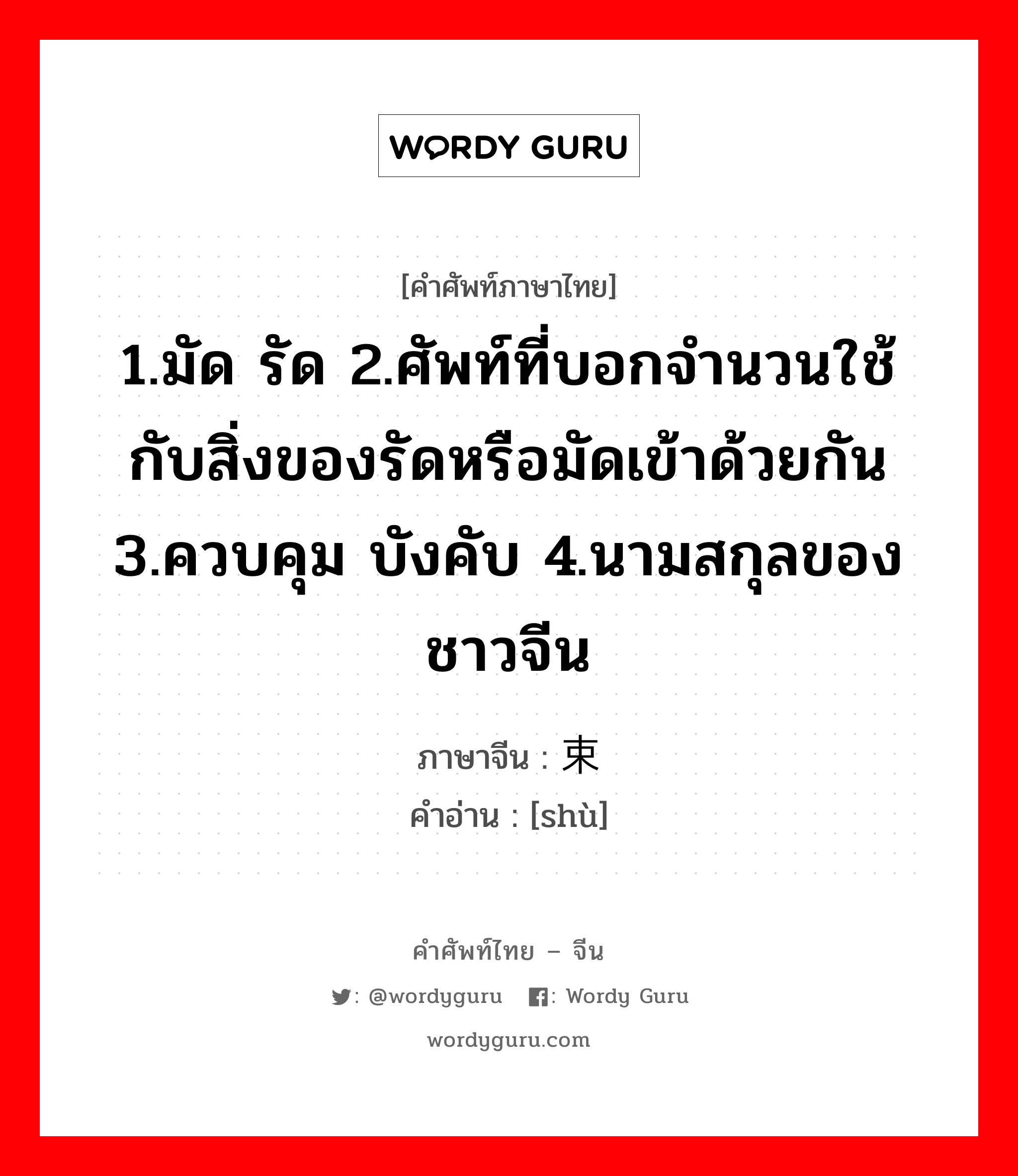 1.มัด รัด 2.ศัพท์ที่บอกจำนวนใช้กับสิ่งของรัดหรือมัดเข้าด้วยกัน 3.ควบคุม บังคับ 4.นามสกุลของชาวจีน ภาษาจีนคืออะไร, คำศัพท์ภาษาไทย - จีน 1.มัด รัด 2.ศัพท์ที่บอกจำนวนใช้กับสิ่งของรัดหรือมัดเข้าด้วยกัน 3.ควบคุม บังคับ 4.นามสกุลของชาวจีน ภาษาจีน 束 คำอ่าน [shù]