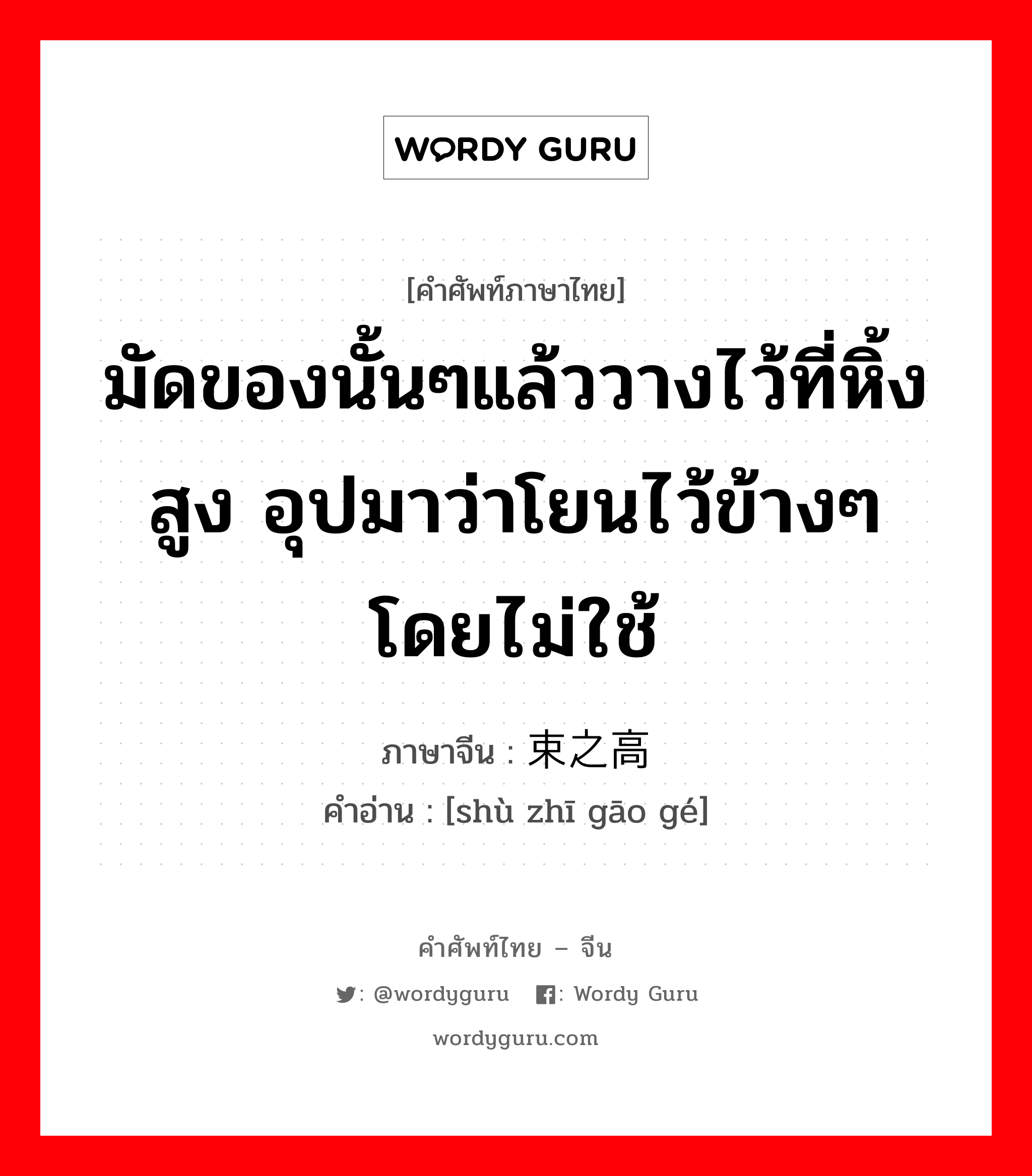 มัดของนั้นๆแล้ววางไว้ที่หิ้งสูง อุปมาว่าโยนไว้ข้างๆโดยไม่ใช้ ภาษาจีนคืออะไร, คำศัพท์ภาษาไทย - จีน มัดของนั้นๆแล้ววางไว้ที่หิ้งสูง อุปมาว่าโยนไว้ข้างๆโดยไม่ใช้ ภาษาจีน 束之高阁 คำอ่าน [shù zhī gāo gé]