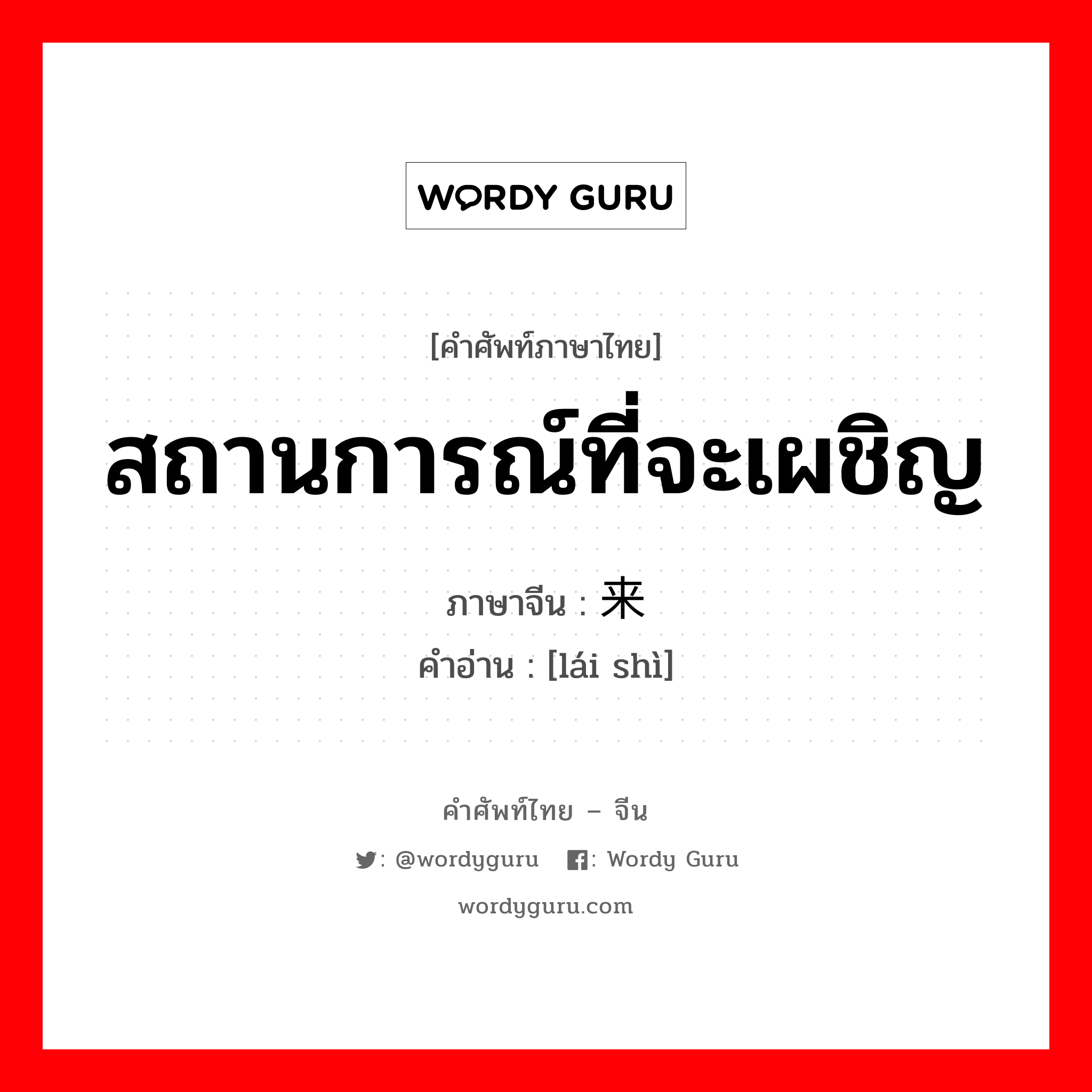 สถานการณ์ที่จะเผชิญ ภาษาจีนคืออะไร, คำศัพท์ภาษาไทย - จีน สถานการณ์ที่จะเผชิญ ภาษาจีน 来势 คำอ่าน [lái shì]