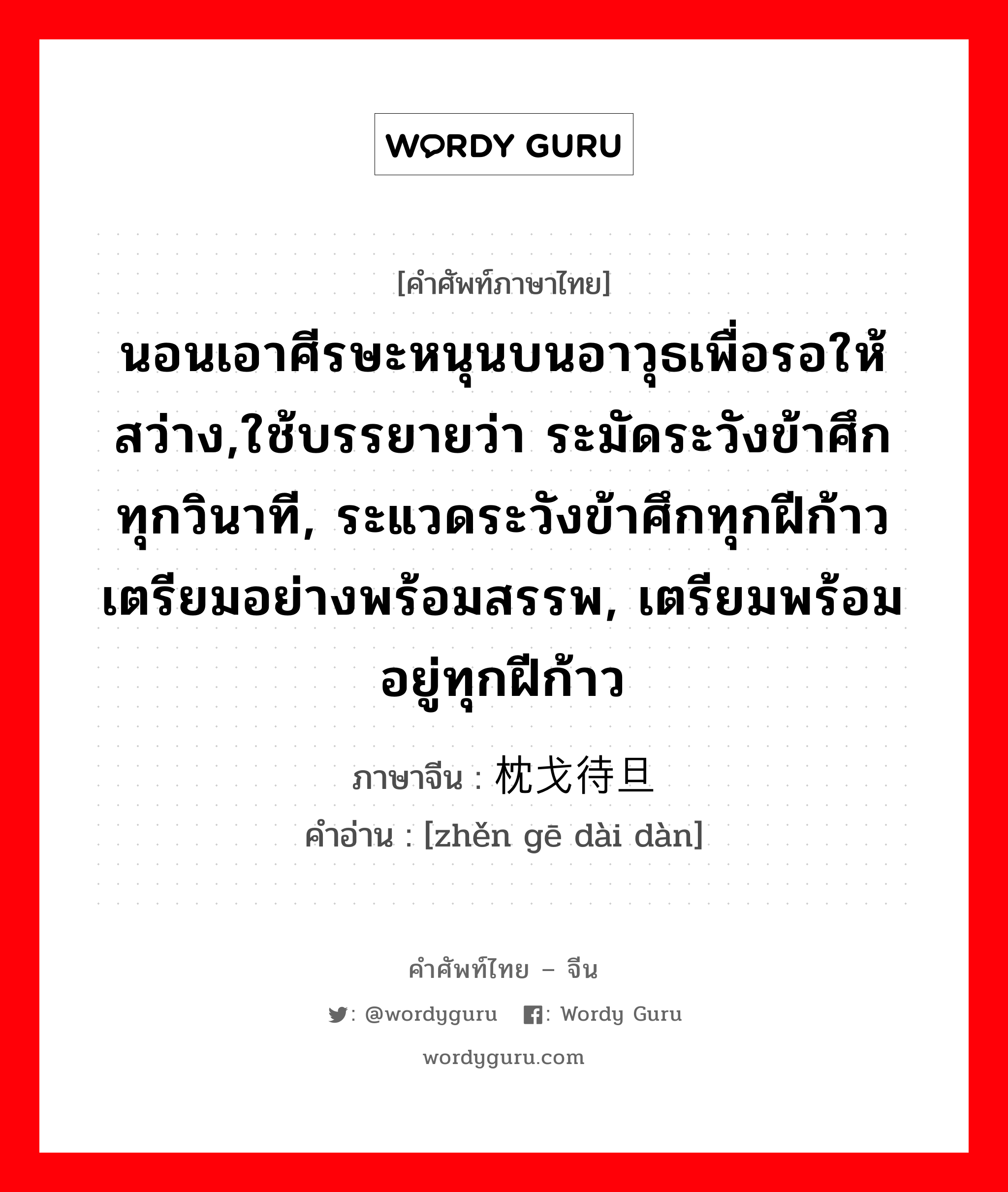 นอนเอาศีรษะหนุนบนอาวุธเพื่อรอให้สว่าง,ใช้บรรยายว่า ระมัดระวังข้าศึกทุกวินาที, ระแวดระวังข้าศึกทุกฝีก้าว เตรียมอย่างพร้อมสรรพ, เตรียมพร้อมอยู่ทุกฝีก้าว ภาษาจีนคืออะไร, คำศัพท์ภาษาไทย - จีน นอนเอาศีรษะหนุนบนอาวุธเพื่อรอให้สว่าง,ใช้บรรยายว่า ระมัดระวังข้าศึกทุกวินาที, ระแวดระวังข้าศึกทุกฝีก้าว เตรียมอย่างพร้อมสรรพ, เตรียมพร้อมอยู่ทุกฝีก้าว ภาษาจีน 枕戈待旦 คำอ่าน [zhěn gē dài dàn]