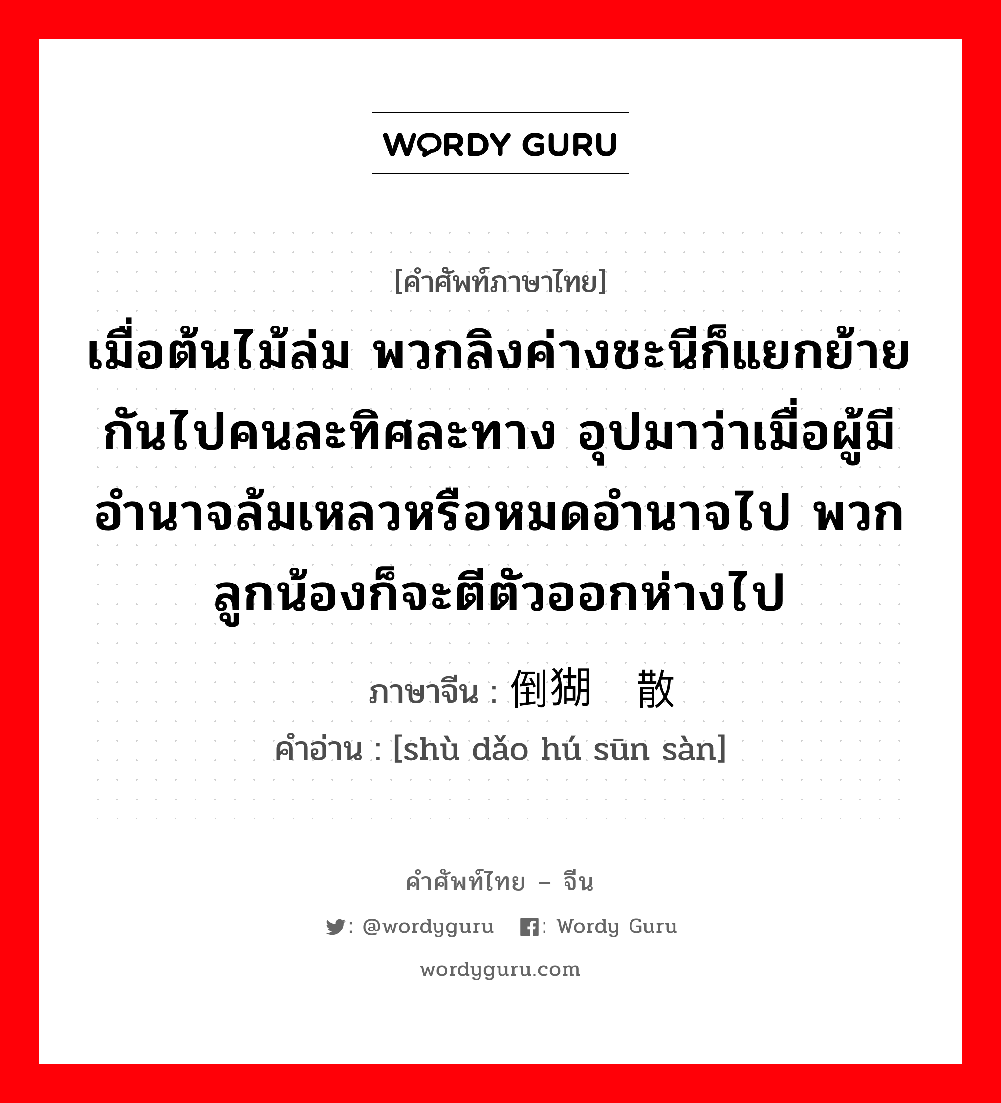 เมื่อต้นไม้ล่ม พวกลิงค่างชะนีก็แยกย้ายกันไปคนละทิศละทาง อุปมาว่าเมื่อผู้มีอำนาจล้มเหลวหรือหมดอำนาจไป พวกลูกน้องก็จะตีตัวออกห่างไป ภาษาจีนคืออะไร, คำศัพท์ภาษาไทย - จีน เมื่อต้นไม้ล่ม พวกลิงค่างชะนีก็แยกย้ายกันไปคนละทิศละทาง อุปมาว่าเมื่อผู้มีอำนาจล้มเหลวหรือหมดอำนาจไป พวกลูกน้องก็จะตีตัวออกห่างไป ภาษาจีน 树倒猢狲散 คำอ่าน [shù dǎo hú sūn sàn]