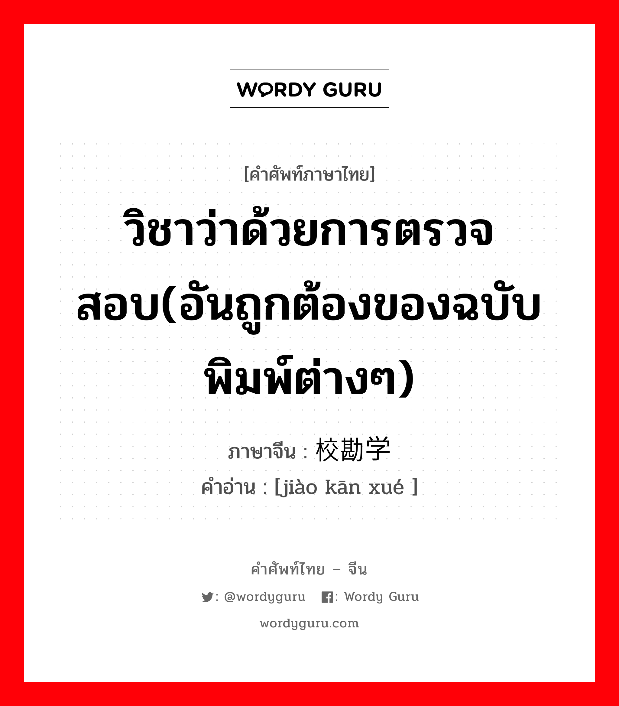 วิชาว่าด้วยการตรวจสอบ(อันถูกต้องของฉบับพิมพ์ต่างๆ) ภาษาจีนคืออะไร, คำศัพท์ภาษาไทย - จีน วิชาว่าด้วยการตรวจสอบ(อันถูกต้องของฉบับพิมพ์ต่างๆ) ภาษาจีน 校勘学 คำอ่าน [jiào kān xué ]