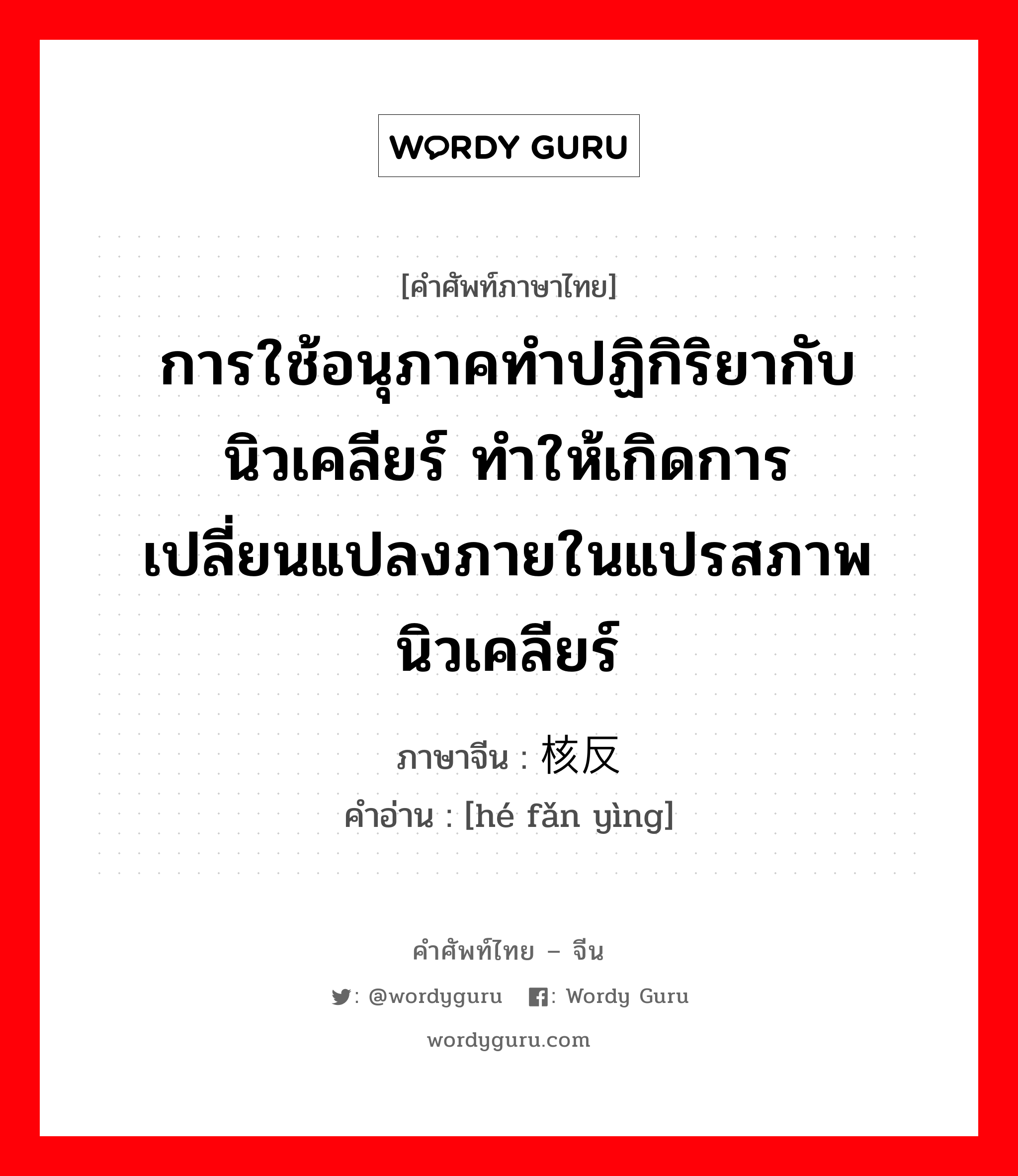 การใช้อนุภาคทำปฏิกิริยากับนิวเคลียร์ ทำให้เกิดการเปลี่ยนแปลงภายในแปรสภาพนิวเคลียร์ ภาษาจีนคืออะไร, คำศัพท์ภาษาไทย - จีน การใช้อนุภาคทำปฏิกิริยากับนิวเคลียร์ ทำให้เกิดการเปลี่ยนแปลงภายในแปรสภาพนิวเคลียร์ ภาษาจีน 核反应 คำอ่าน [hé fǎn yìng]