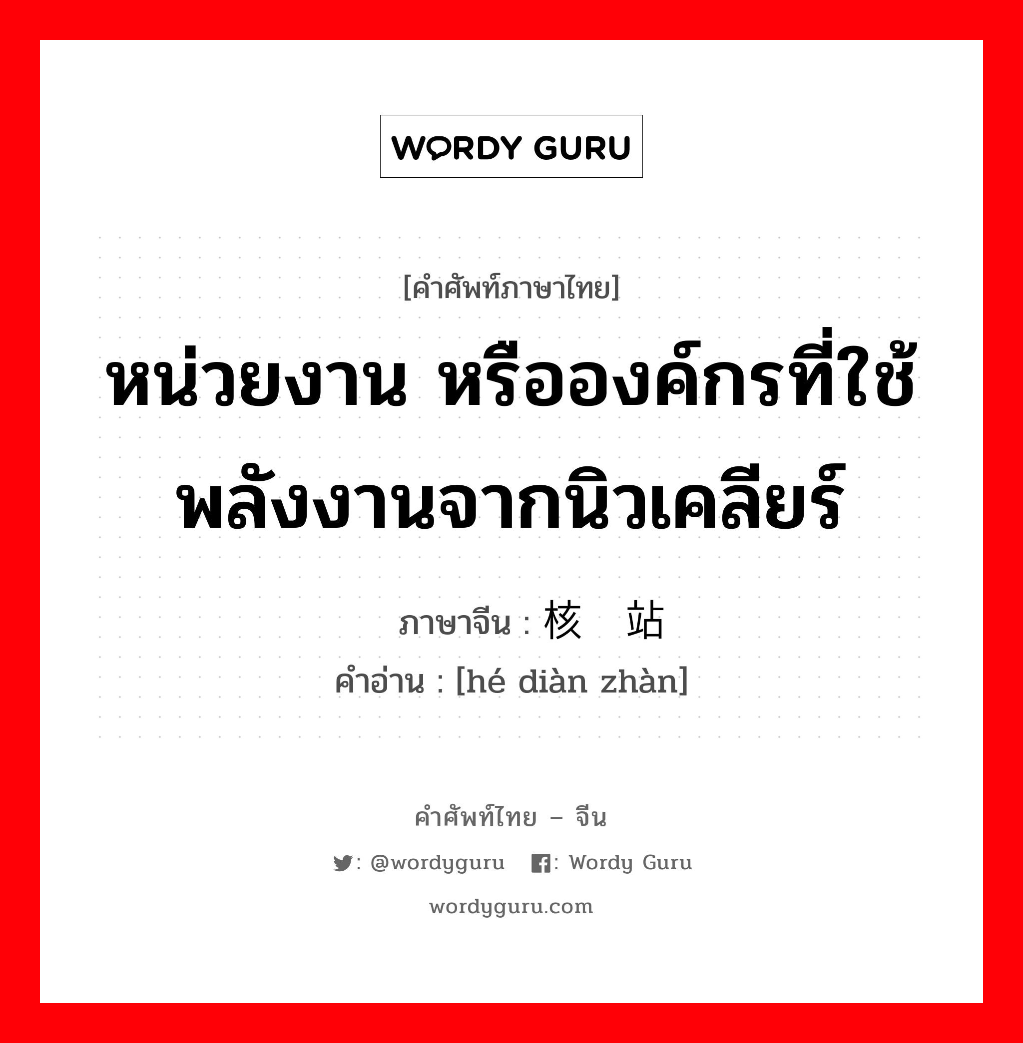 หน่วยงาน หรือองค์กรที่ใช้พลังงานจากนิวเคลียร์ ภาษาจีนคืออะไร, คำศัพท์ภาษาไทย - จีน หน่วยงาน หรือองค์กรที่ใช้พลังงานจากนิวเคลียร์ ภาษาจีน 核电站 คำอ่าน [hé diàn zhàn]