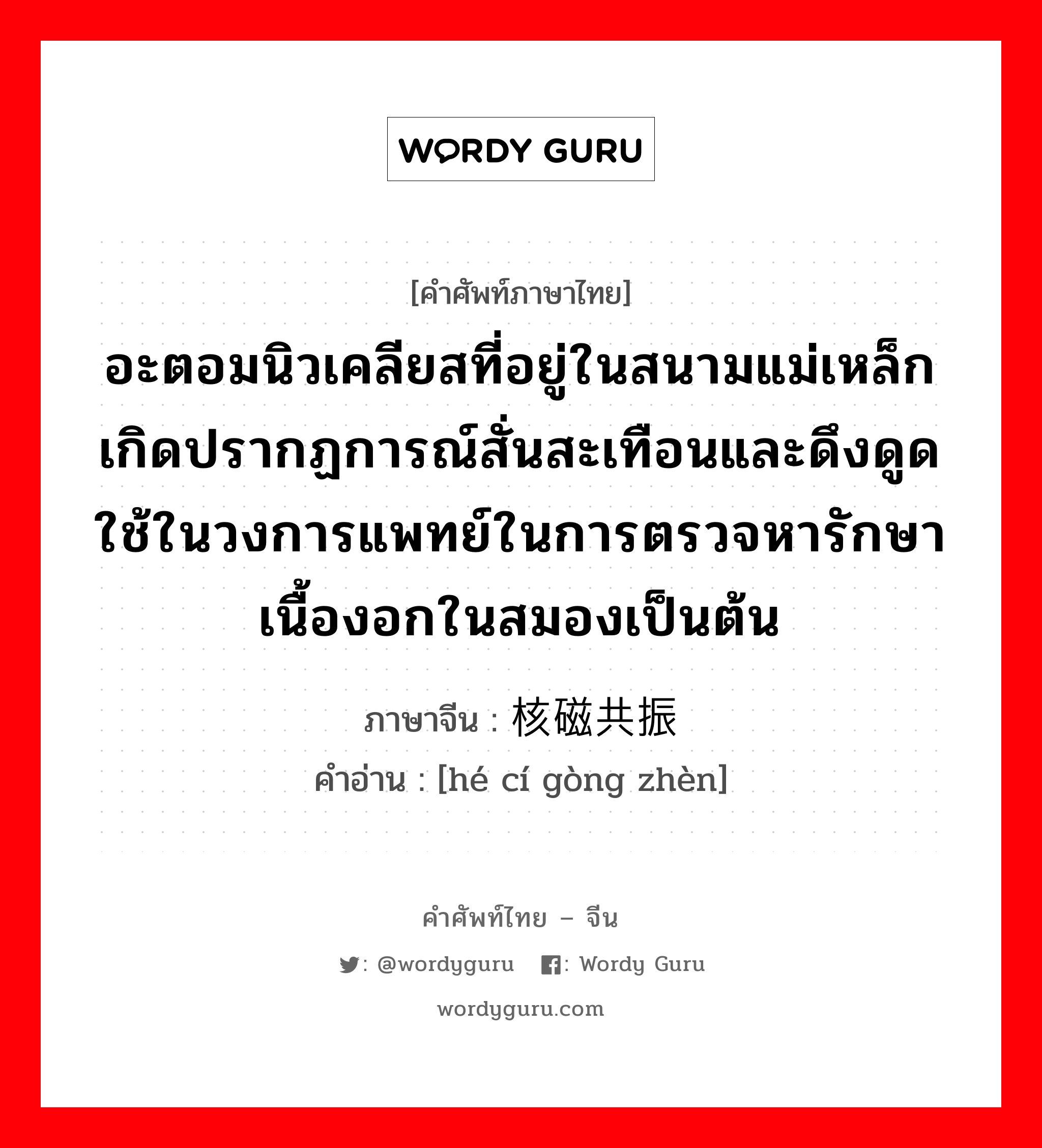 อะตอมนิวเคลียสที่อยู่ในสนามแม่เหล็ก เกิดปรากฏการณ์สั่นสะเทือนและดึงดูด ใช้ในวงการแพทย์ในการตรวจหารักษาเนื้องอกในสมองเป็นต้น ภาษาจีนคืออะไร, คำศัพท์ภาษาไทย - จีน อะตอมนิวเคลียสที่อยู่ในสนามแม่เหล็ก เกิดปรากฏการณ์สั่นสะเทือนและดึงดูด ใช้ในวงการแพทย์ในการตรวจหารักษาเนื้องอกในสมองเป็นต้น ภาษาจีน 核磁共振 คำอ่าน [hé cí gòng zhèn]