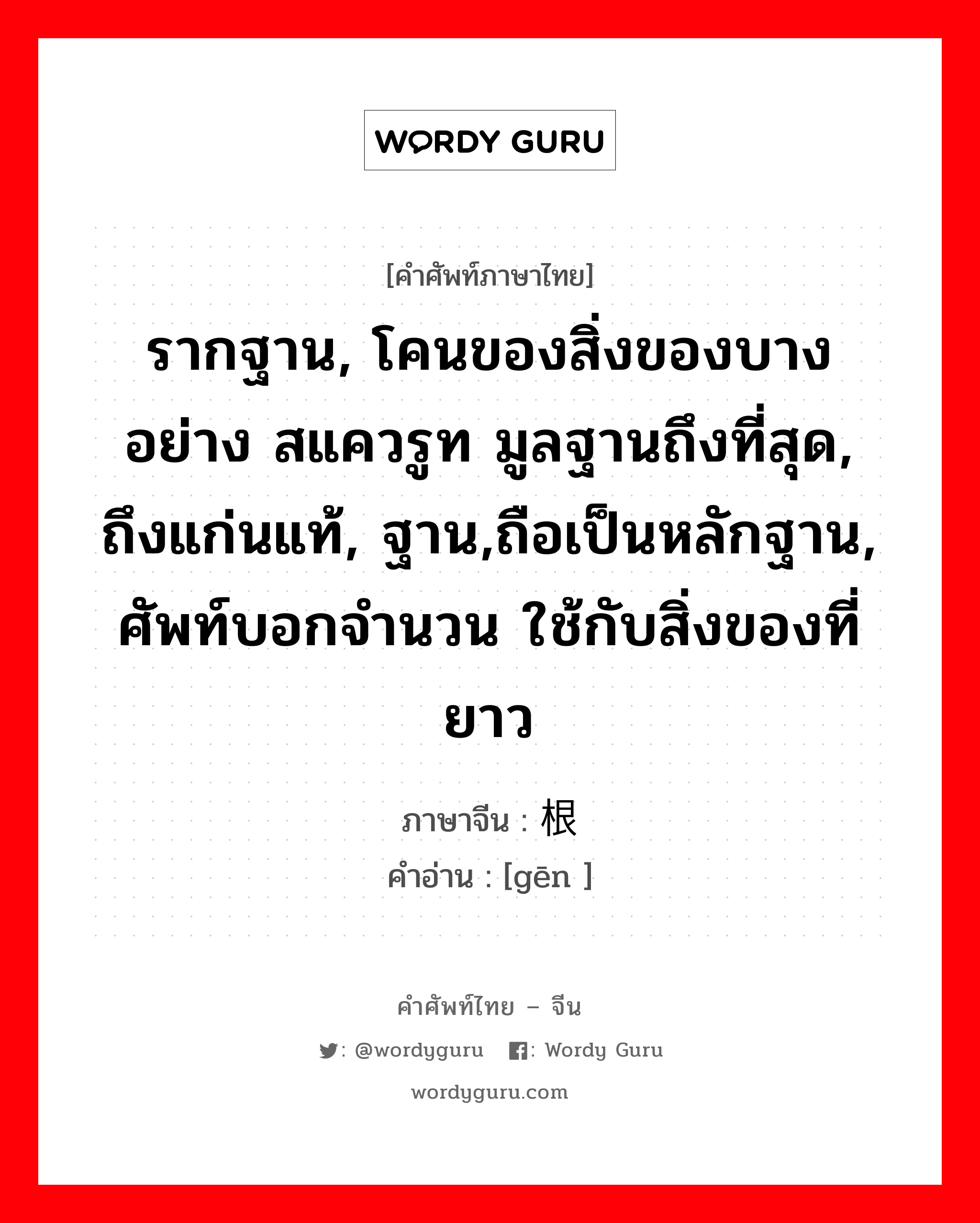 รากฐาน, โคนของสิ่งของบางอย่าง สแควรูท มูลฐานถึงที่สุด, ถึงแก่นแท้, ฐาน,ถือเป็นหลักฐาน, ศัพท์บอกจำนวน ใช้กับสิ่งของที่ยาว ภาษาจีนคืออะไร, คำศัพท์ภาษาไทย - จีน รากฐาน, โคนของสิ่งของบางอย่าง สแควรูท มูลฐานถึงที่สุด, ถึงแก่นแท้, ฐาน,ถือเป็นหลักฐาน, ศัพท์บอกจำนวน ใช้กับสิ่งของที่ยาว ภาษาจีน 根 คำอ่าน [gēn ]