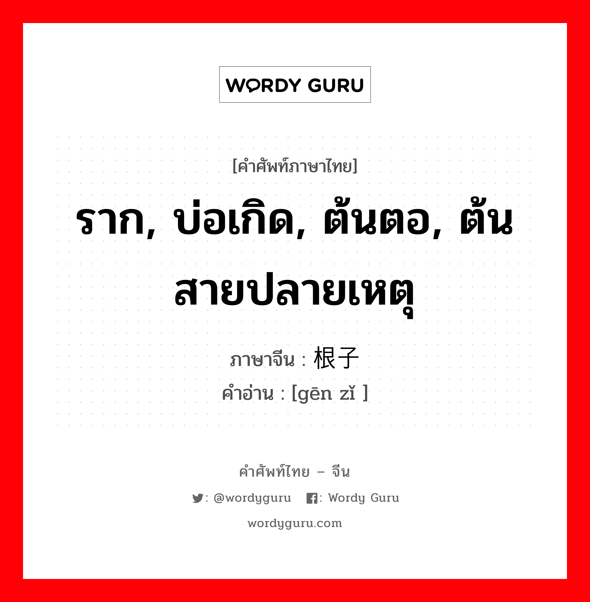 ราก, บ่อเกิด, ต้นตอ, ต้นสายปลายเหตุ ภาษาจีนคืออะไร, คำศัพท์ภาษาไทย - จีน ราก, บ่อเกิด, ต้นตอ, ต้นสายปลายเหตุ ภาษาจีน 根子 คำอ่าน [gēn zǐ ]