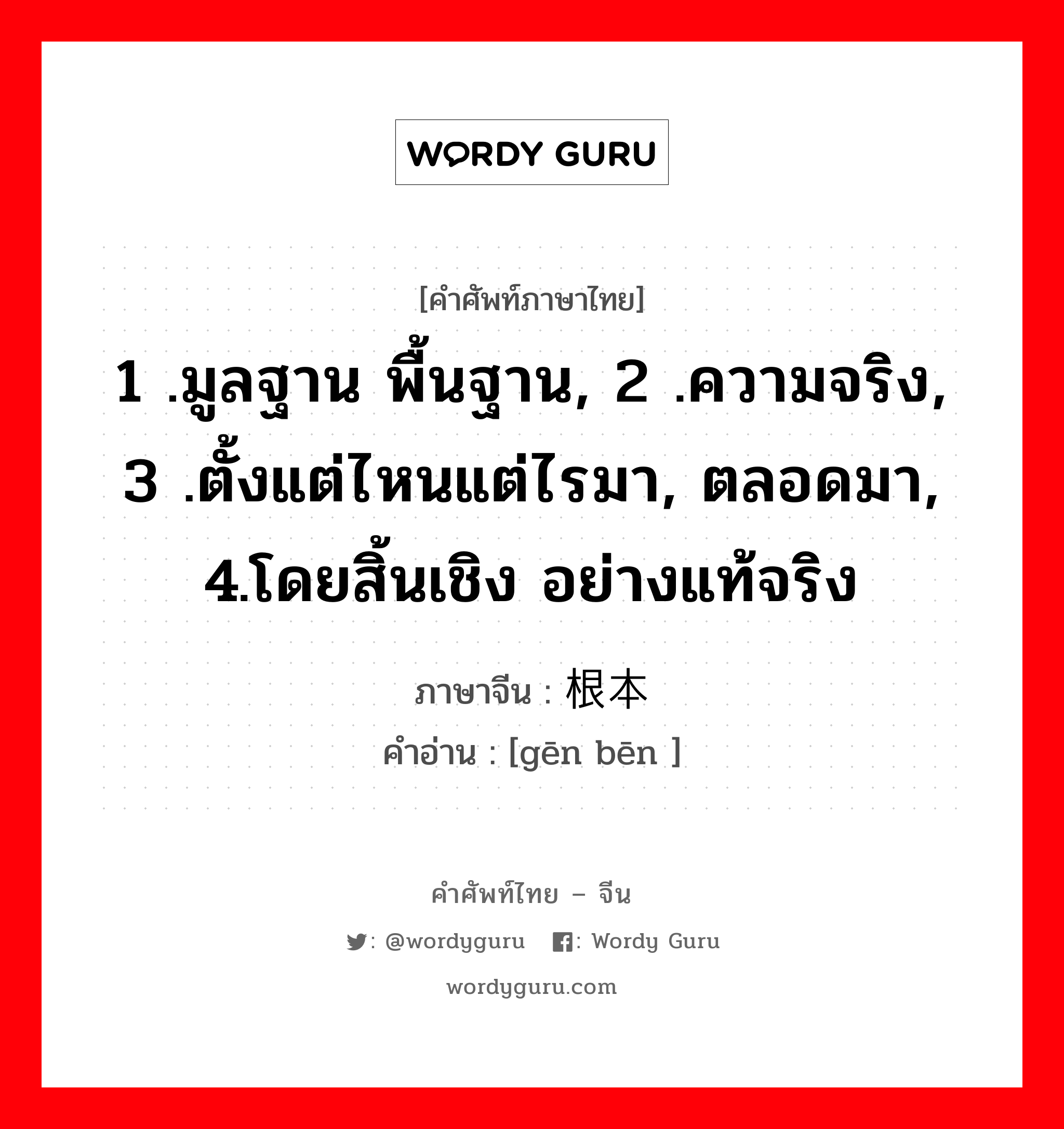 1 .มูลฐาน พื้นฐาน, 2 .ความจริง, 3 .ตั้งแต่ไหนแต่ไรมา, ตลอดมา, 4.โดยสิ้นเชิง อย่างแท้จริง ภาษาจีนคืออะไร, คำศัพท์ภาษาไทย - จีน 1 .มูลฐาน พื้นฐาน, 2 .ความจริง, 3 .ตั้งแต่ไหนแต่ไรมา, ตลอดมา, 4.โดยสิ้นเชิง อย่างแท้จริง ภาษาจีน 根本 คำอ่าน [gēn bēn ]