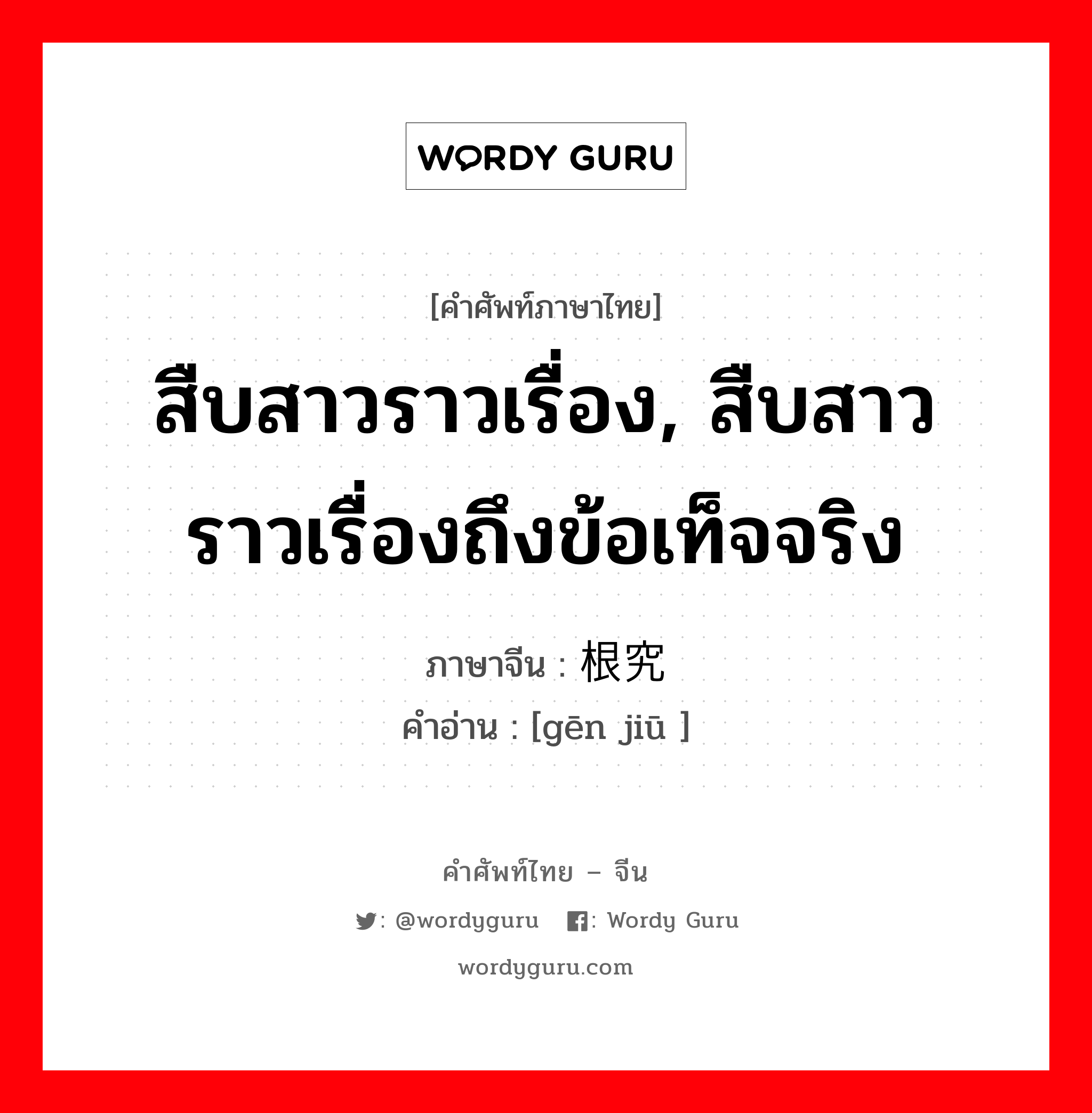 สืบสาวราวเรื่อง, สืบสาวราวเรื่องถึงข้อเท็จจริง ภาษาจีนคืออะไร, คำศัพท์ภาษาไทย - จีน สืบสาวราวเรื่อง, สืบสาวราวเรื่องถึงข้อเท็จจริง ภาษาจีน 根究 คำอ่าน [gēn jiū ]