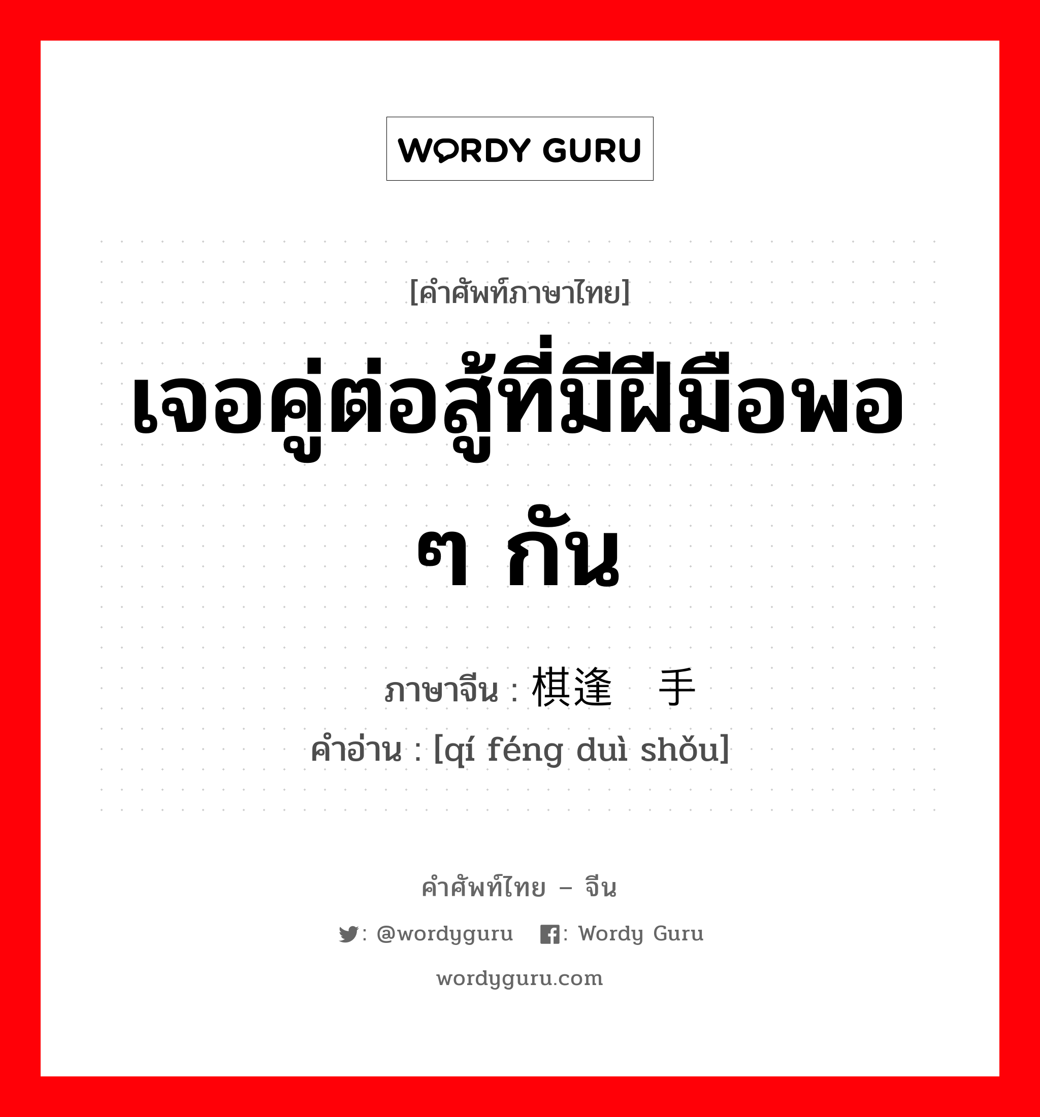 เจอคู่ต่อสู้ที่มีฝีมือพอ ๆ กัน ภาษาจีนคืออะไร, คำศัพท์ภาษาไทย - จีน เจอคู่ต่อสู้ที่มีฝีมือพอ ๆ กัน ภาษาจีน 棋逢对手 คำอ่าน [qí féng duì shǒu]