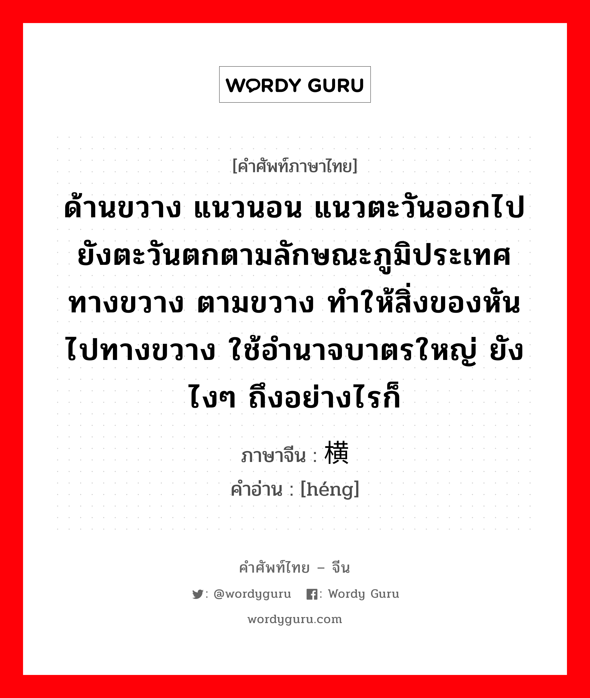 ด้านขวาง แนวนอน แนวตะวันออกไปยังตะวันตกตามลักษณะภูมิประเทศ ทางขวาง ตามขวาง ทำให้สิ่งของหันไปทางขวาง ใช้อำนาจบาตรใหญ่ ยังไงๆ ถึงอย่างไรก็ ภาษาจีนคืออะไร, คำศัพท์ภาษาไทย - จีน ด้านขวาง แนวนอน แนวตะวันออกไปยังตะวันตกตามลักษณะภูมิประเทศ ทางขวาง ตามขวาง ทำให้สิ่งของหันไปทางขวาง ใช้อำนาจบาตรใหญ่ ยังไงๆ ถึงอย่างไรก็ ภาษาจีน 横 คำอ่าน [héng]