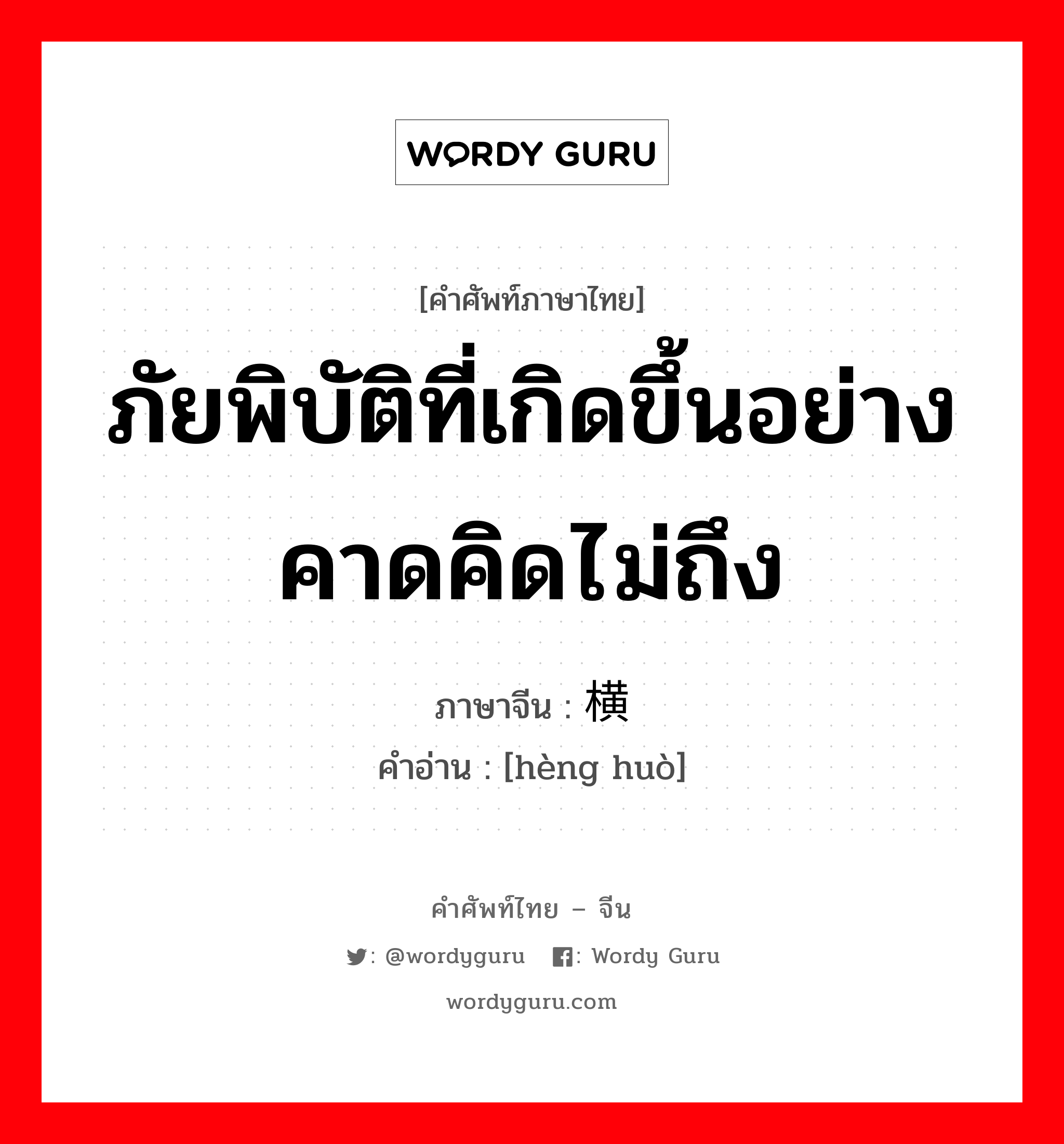 ภัยพิบัติที่เกิดขึ้นอย่างคาดคิดไม่ถึง ภาษาจีนคืออะไร, คำศัพท์ภาษาไทย - จีน ภัยพิบัติที่เกิดขึ้นอย่างคาดคิดไม่ถึง ภาษาจีน 横祸 คำอ่าน [hèng huò]