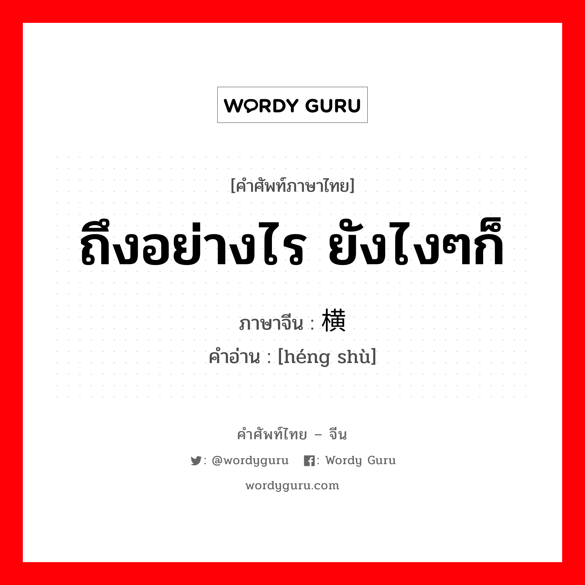 ถึงอย่างไร ยังไงๆก็ ภาษาจีนคืออะไร, คำศัพท์ภาษาไทย - จีน ถึงอย่างไร ยังไงๆก็ ภาษาจีน 横竖 คำอ่าน [héng shù]