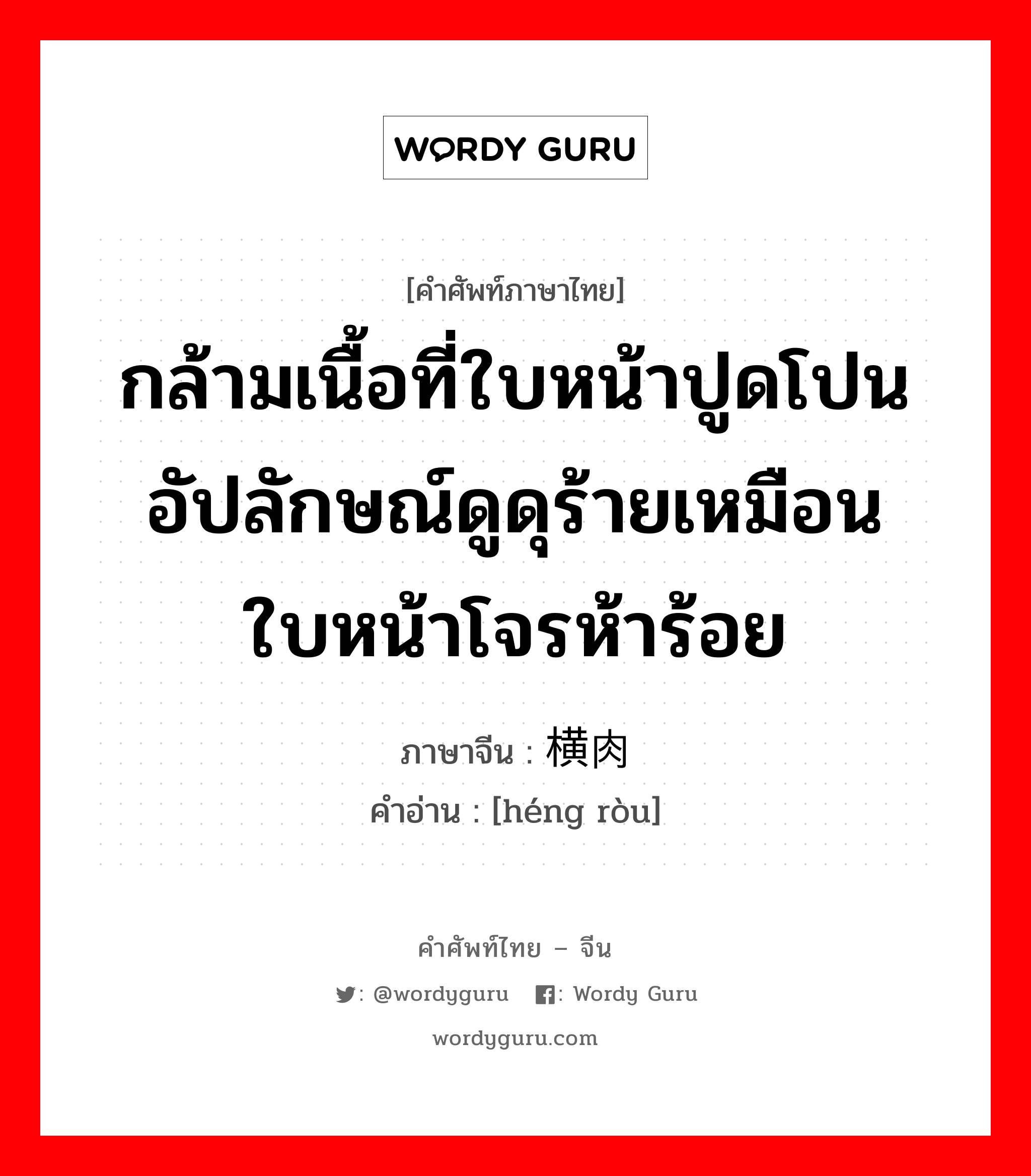 กล้ามเนื้อที่ใบหน้าปูดโปนอัปลักษณ์ดูดุร้ายเหมือนใบหน้าโจรห้าร้อย ภาษาจีนคืออะไร, คำศัพท์ภาษาไทย - จีน กล้ามเนื้อที่ใบหน้าปูดโปนอัปลักษณ์ดูดุร้ายเหมือนใบหน้าโจรห้าร้อย ภาษาจีน 横肉 คำอ่าน [héng ròu]