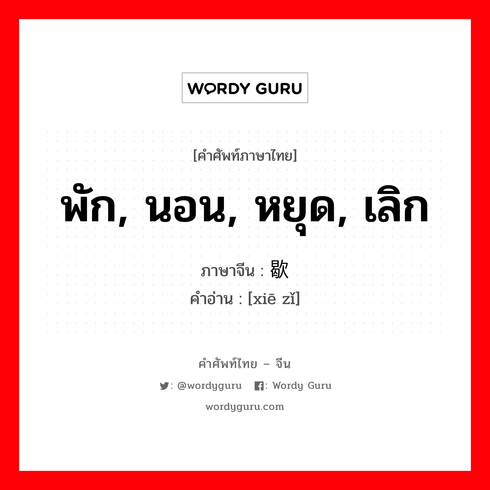 พัก, นอน, หยุด, เลิก ภาษาจีนคืออะไร, คำศัพท์ภาษาไทย - จีน พัก, นอน, หยุด, เลิก ภาษาจีน 歇 คำอ่าน [xiē zǐ]