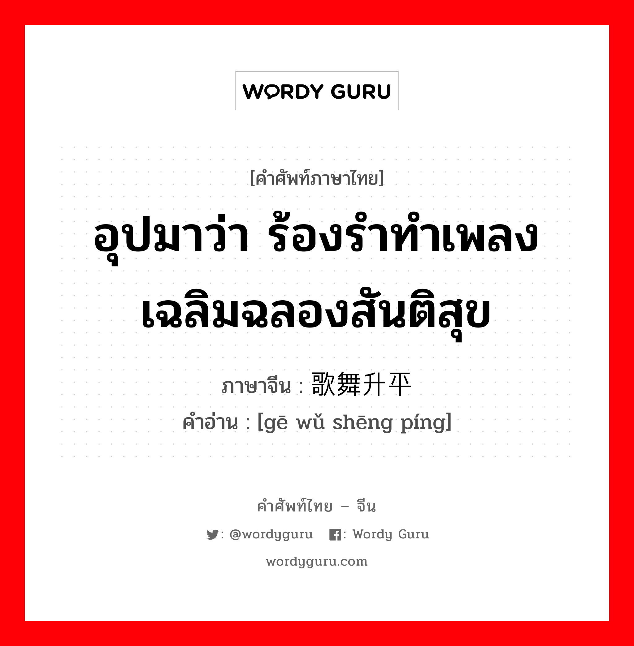 อุปมาว่า ร้องรำทำเพลงเฉลิมฉลองสันติสุข ภาษาจีนคืออะไร, คำศัพท์ภาษาไทย - จีน อุปมาว่า ร้องรำทำเพลงเฉลิมฉลองสันติสุข ภาษาจีน 歌舞升平 คำอ่าน [gē wǔ shēng píng]