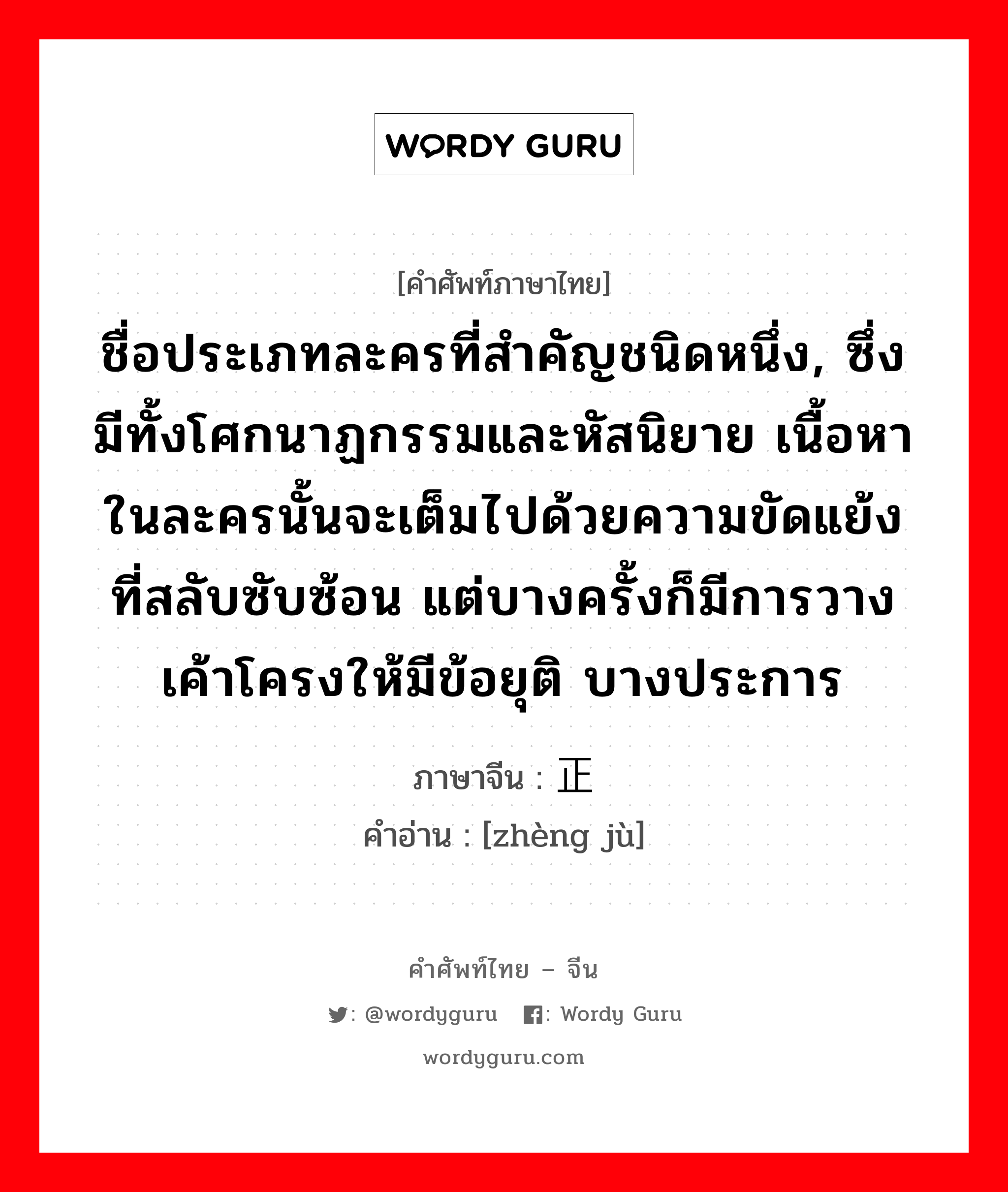 ชื่อประเภทละครที่สำคัญชนิดหนึ่ง, ซึ่งมีทั้งโศกนาฏกรรมและหัสนิยาย เนื้อหาในละครนั้นจะเต็มไปด้วยความขัดแย้งที่สลับซับซ้อน แต่บางครั้งก็มีการวางเค้าโครงให้มีข้อยุติ บางประการ ภาษาจีนคืออะไร, คำศัพท์ภาษาไทย - จีน ชื่อประเภทละครที่สำคัญชนิดหนึ่ง, ซึ่งมีทั้งโศกนาฏกรรมและหัสนิยาย เนื้อหาในละครนั้นจะเต็มไปด้วยความขัดแย้งที่สลับซับซ้อน แต่บางครั้งก็มีการวางเค้าโครงให้มีข้อยุติ บางประการ ภาษาจีน 正剧 คำอ่าน [zhèng jù]