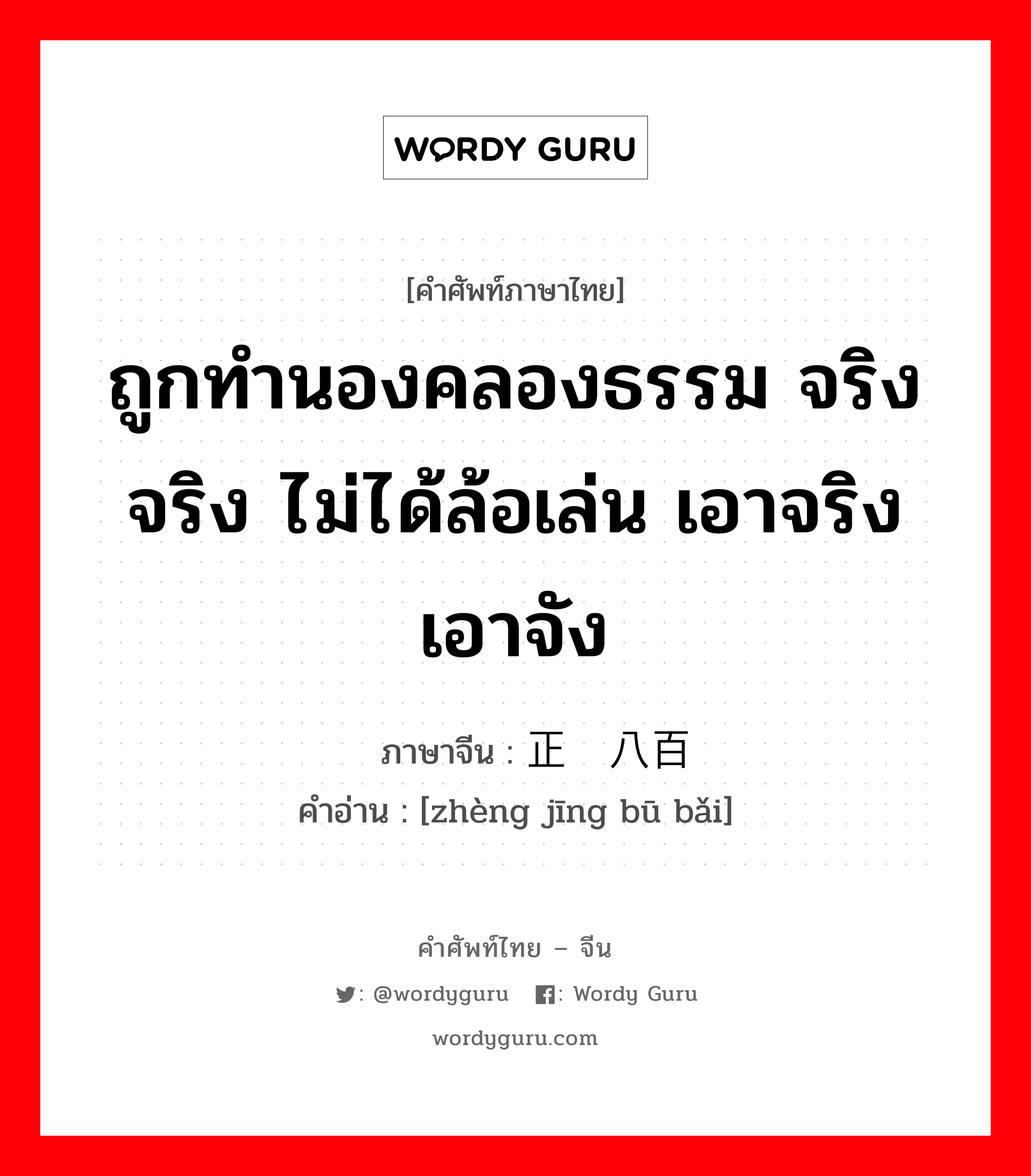 ถูกทำนองคลองธรรม จริงจริง ไม่ได้ล้อเล่น เอาจริงเอาจัง ภาษาจีนคืออะไร, คำศัพท์ภาษาไทย - จีน ถูกทำนองคลองธรรม จริงจริง ไม่ได้ล้อเล่น เอาจริงเอาจัง ภาษาจีน 正经八百 คำอ่าน [zhèng jīng bū bǎi]