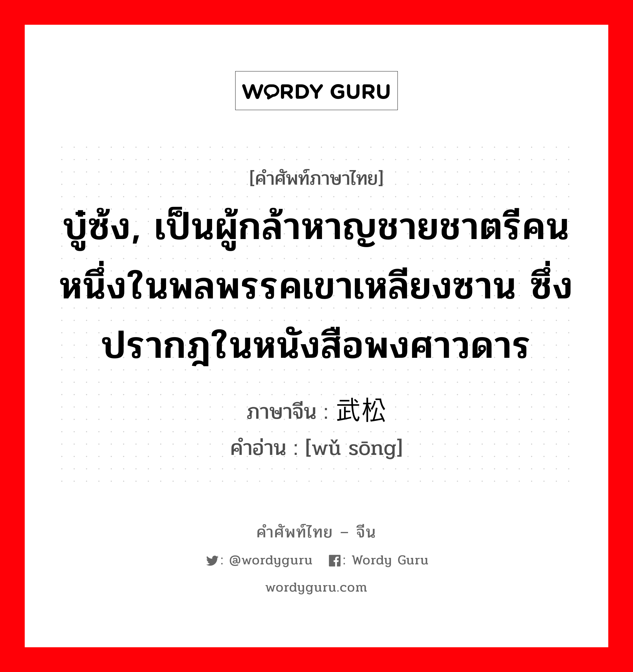 บู๋ซ้ง, เป็นผู้กล้าหาญชายชาตรีคนหนึ่งในพลพรรคเขาเหลียงซาน ซึ่งปรากฎในหนังสือพงศาวดาร ภาษาจีนคืออะไร, คำศัพท์ภาษาไทย - จีน บู๋ซ้ง, เป็นผู้กล้าหาญชายชาตรีคนหนึ่งในพลพรรคเขาเหลียงซาน ซึ่งปรากฎในหนังสือพงศาวดาร ภาษาจีน 武松 คำอ่าน [wǔ sōng]