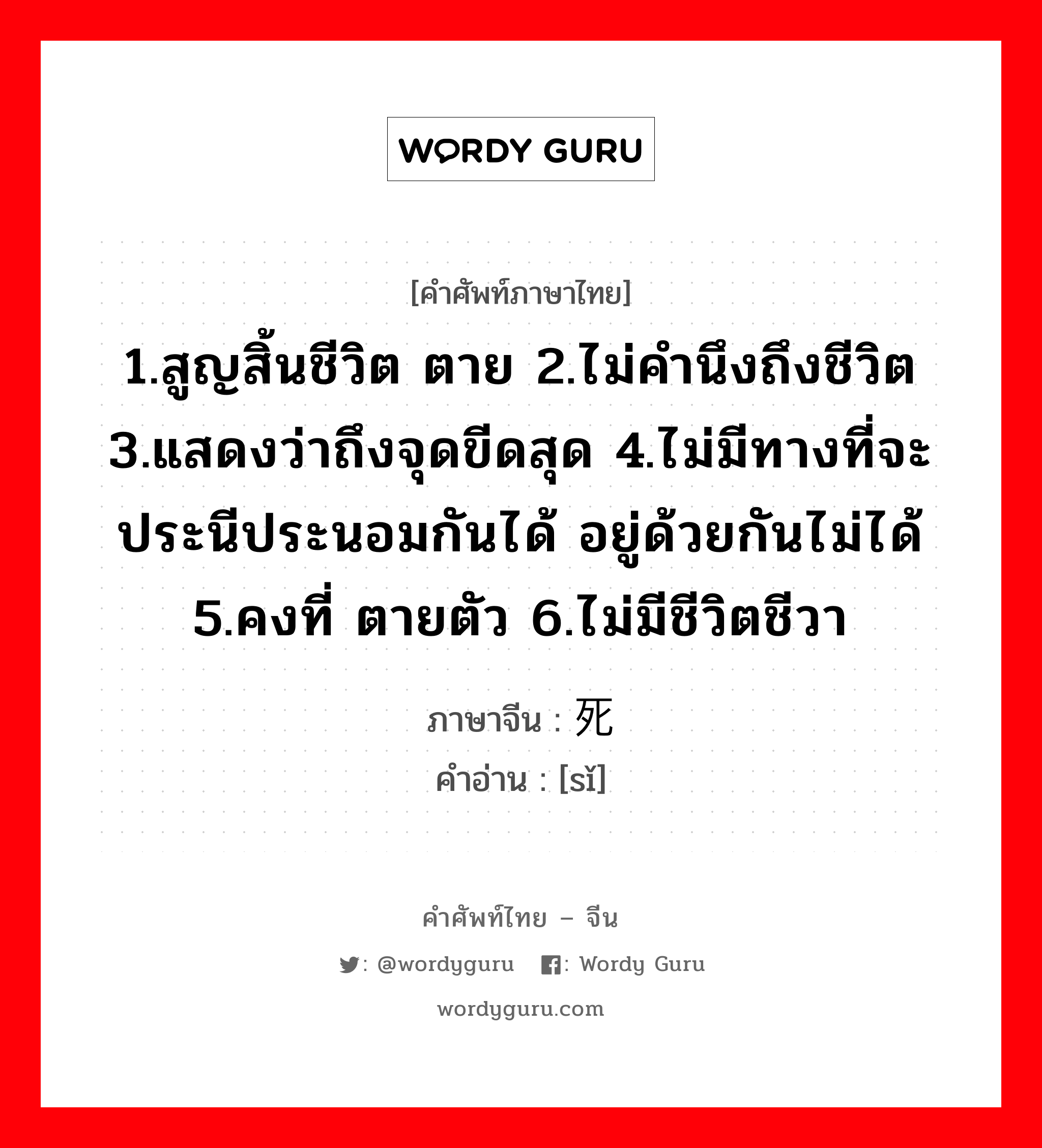 1.สูญสิ้นชีวิต ตาย 2.ไม่คำนึงถึงชีวิต 3.แสดงว่าถึงจุดขีดสุด 4.ไม่มีทางที่จะประนีประนอมกันได้ อยู่ด้วยกันไม่ได้ 5.คงที่ ตายตัว 6.ไม่มีชีวิตชีวา ภาษาจีนคืออะไร, คำศัพท์ภาษาไทย - จีน 1.สูญสิ้นชีวิต ตาย 2.ไม่คำนึงถึงชีวิต 3.แสดงว่าถึงจุดขีดสุด 4.ไม่มีทางที่จะประนีประนอมกันได้ อยู่ด้วยกันไม่ได้ 5.คงที่ ตายตัว 6.ไม่มีชีวิตชีวา ภาษาจีน 死 คำอ่าน [sǐ]