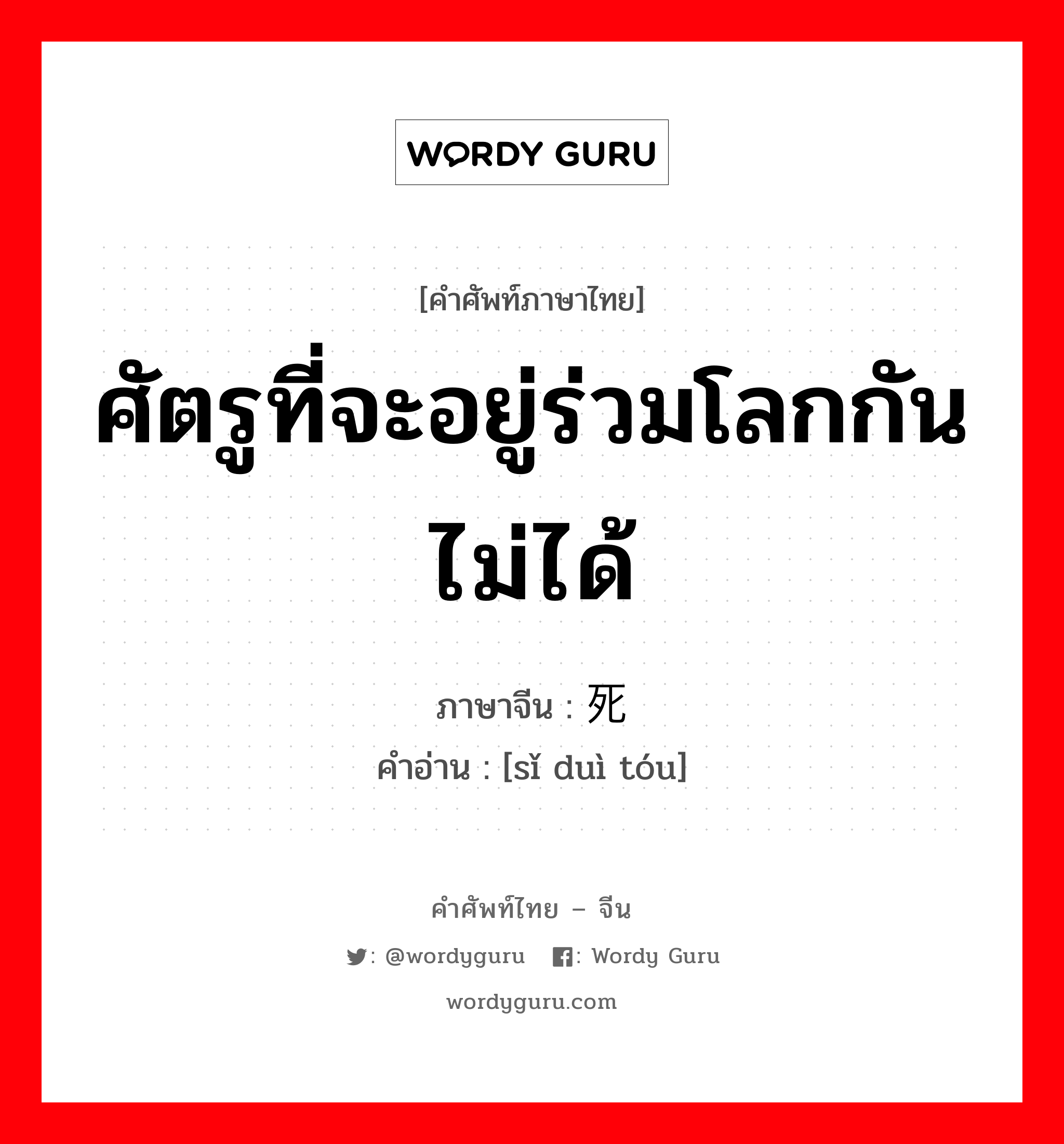 ศัตรูที่จะอยู่ร่วมโลกกันไม่ได้ ภาษาจีนคืออะไร, คำศัพท์ภาษาไทย - จีน ศัตรูที่จะอยู่ร่วมโลกกันไม่ได้ ภาษาจีน 死对头 คำอ่าน [sǐ duì tóu]