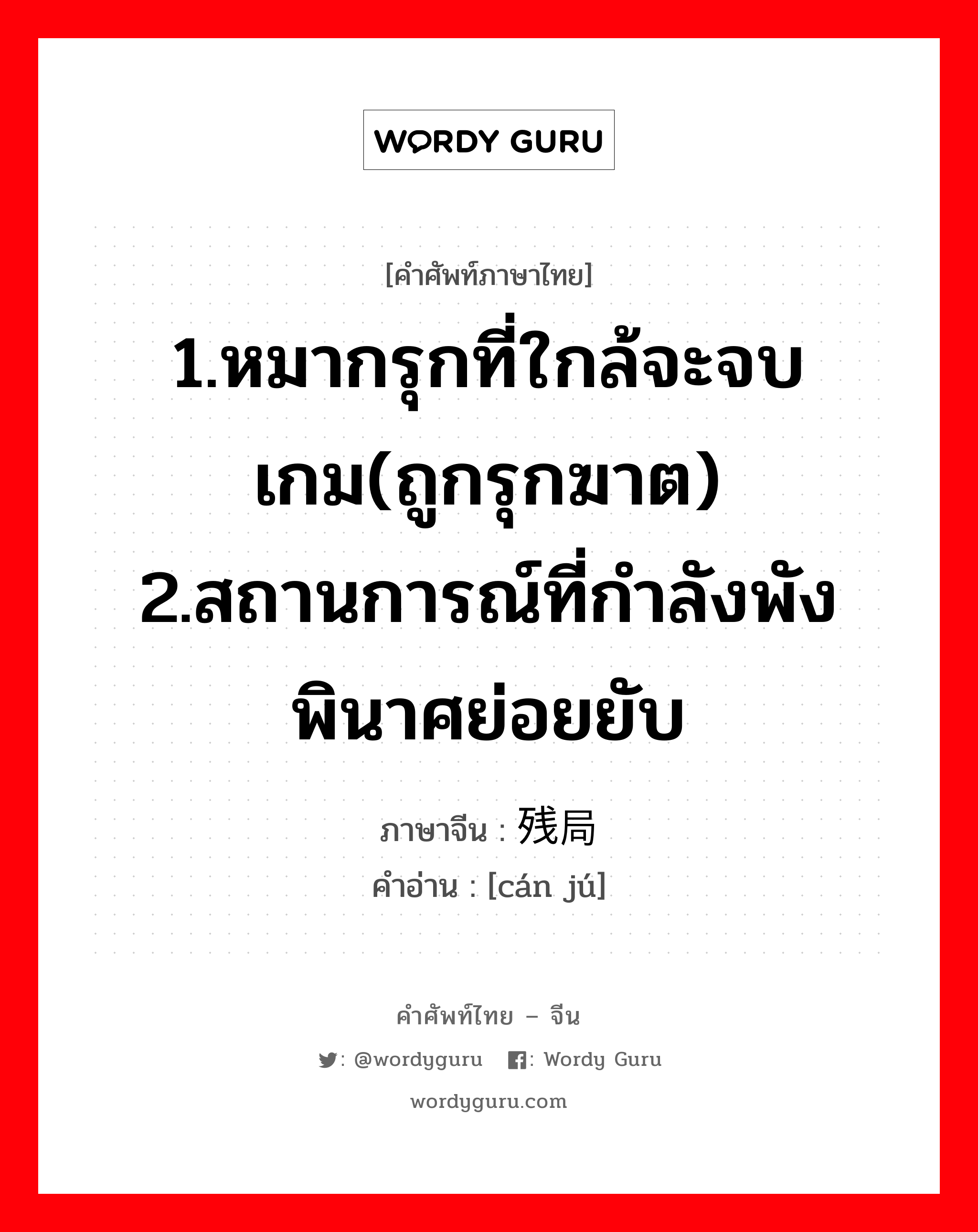 1.หมากรุกที่ใกล้จะจบเกม(ถูกรุกฆาต) 2.สถานการณ์ที่กำลังพังพินาศย่อยยับ ภาษาจีนคืออะไร, คำศัพท์ภาษาไทย - จีน 1.หมากรุกที่ใกล้จะจบเกม(ถูกรุกฆาต) 2.สถานการณ์ที่กำลังพังพินาศย่อยยับ ภาษาจีน 残局 คำอ่าน [cán jú]