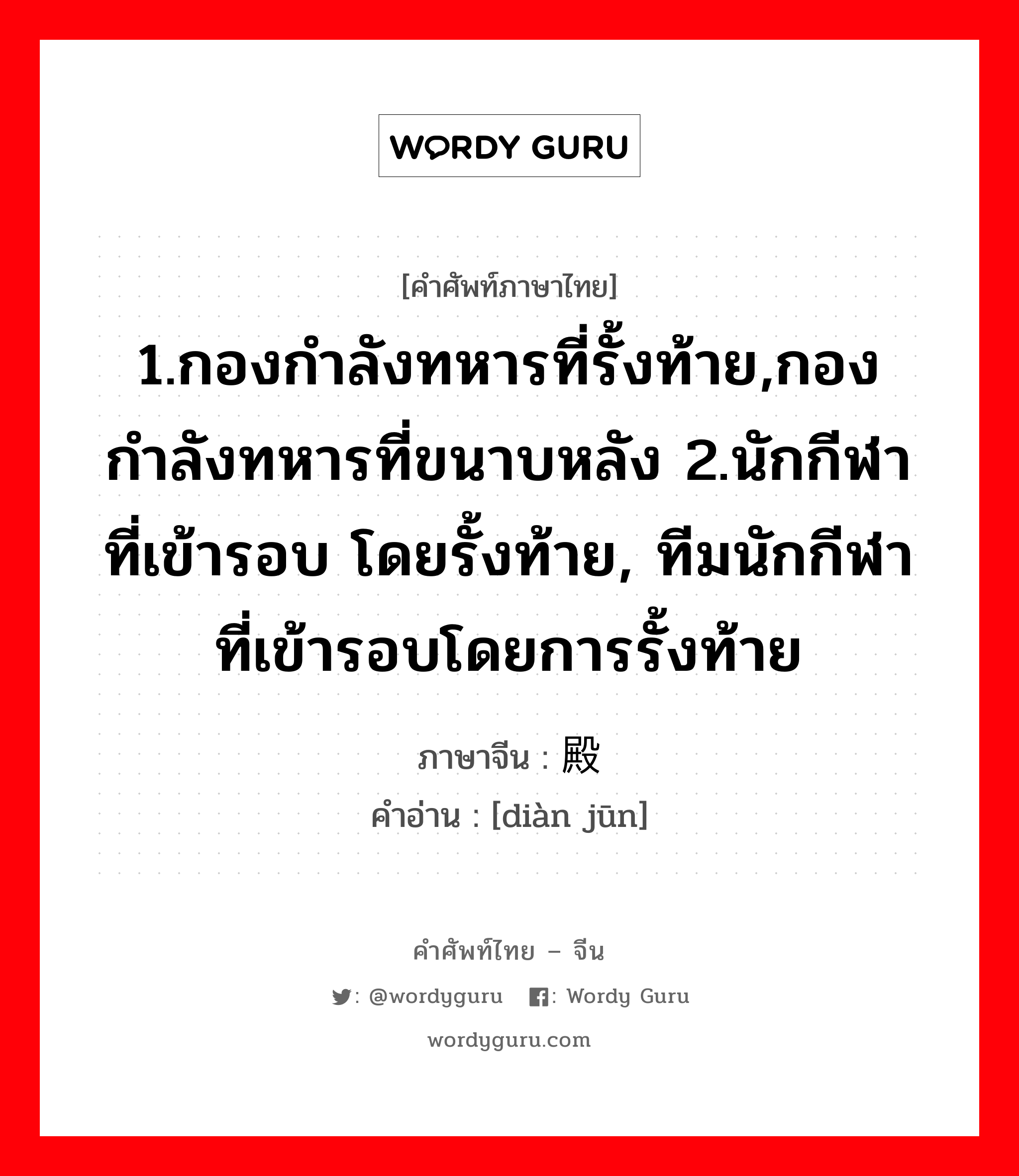 1.กองกำลังทหารที่รั้งท้าย,กองกำลังทหารที่ขนาบหลัง 2.นักกีฬาที่เข้ารอบ โดยรั้งท้าย, ทีมนักกีฬาที่เข้ารอบโดยการรั้งท้าย ภาษาจีนคืออะไร, คำศัพท์ภาษาไทย - จีน 1.กองกำลังทหารที่รั้งท้าย,กองกำลังทหารที่ขนาบหลัง 2.นักกีฬาที่เข้ารอบ โดยรั้งท้าย, ทีมนักกีฬาที่เข้ารอบโดยการรั้งท้าย ภาษาจีน 殿军 คำอ่าน [diàn jūn]