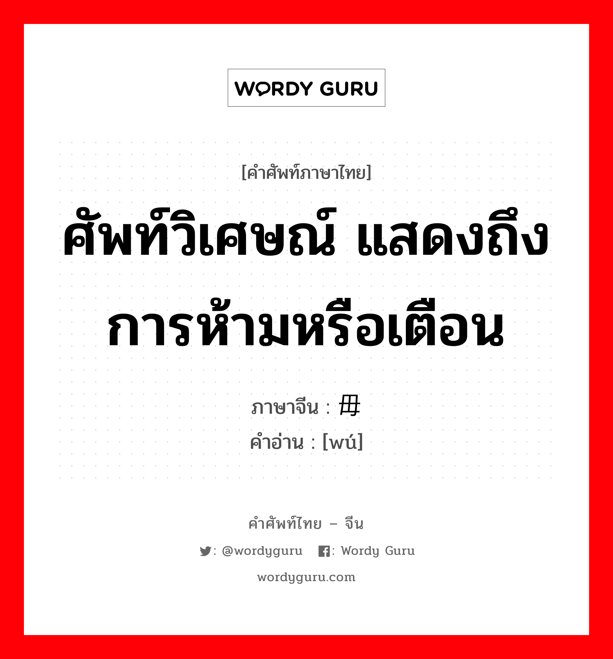 ศัพท์วิเศษณ์ แสดงถึงการห้ามหรือเตือน ภาษาจีนคืออะไร, คำศัพท์ภาษาไทย - จีน ศัพท์วิเศษณ์ แสดงถึงการห้ามหรือเตือน ภาษาจีน 毋 คำอ่าน [wú]