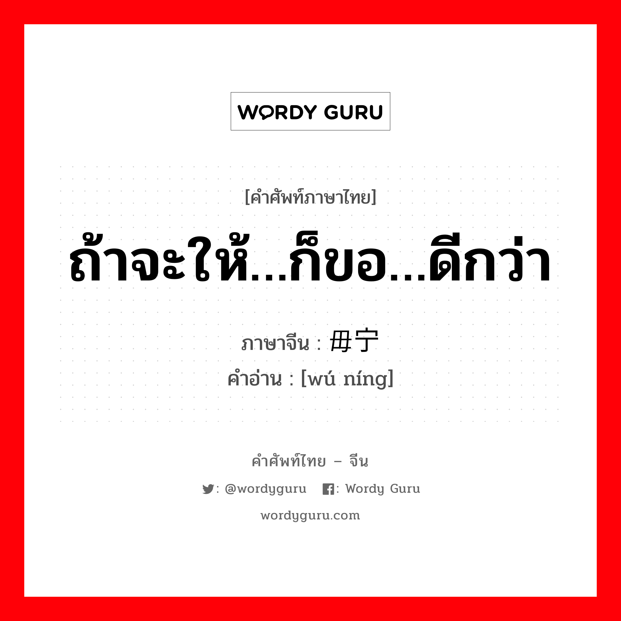 ถ้าจะให้…ก็ขอ…ดีกว่า ภาษาจีนคืออะไร, คำศัพท์ภาษาไทย - จีน ถ้าจะให้…ก็ขอ…ดีกว่า ภาษาจีน 毋宁 คำอ่าน [wú níng]