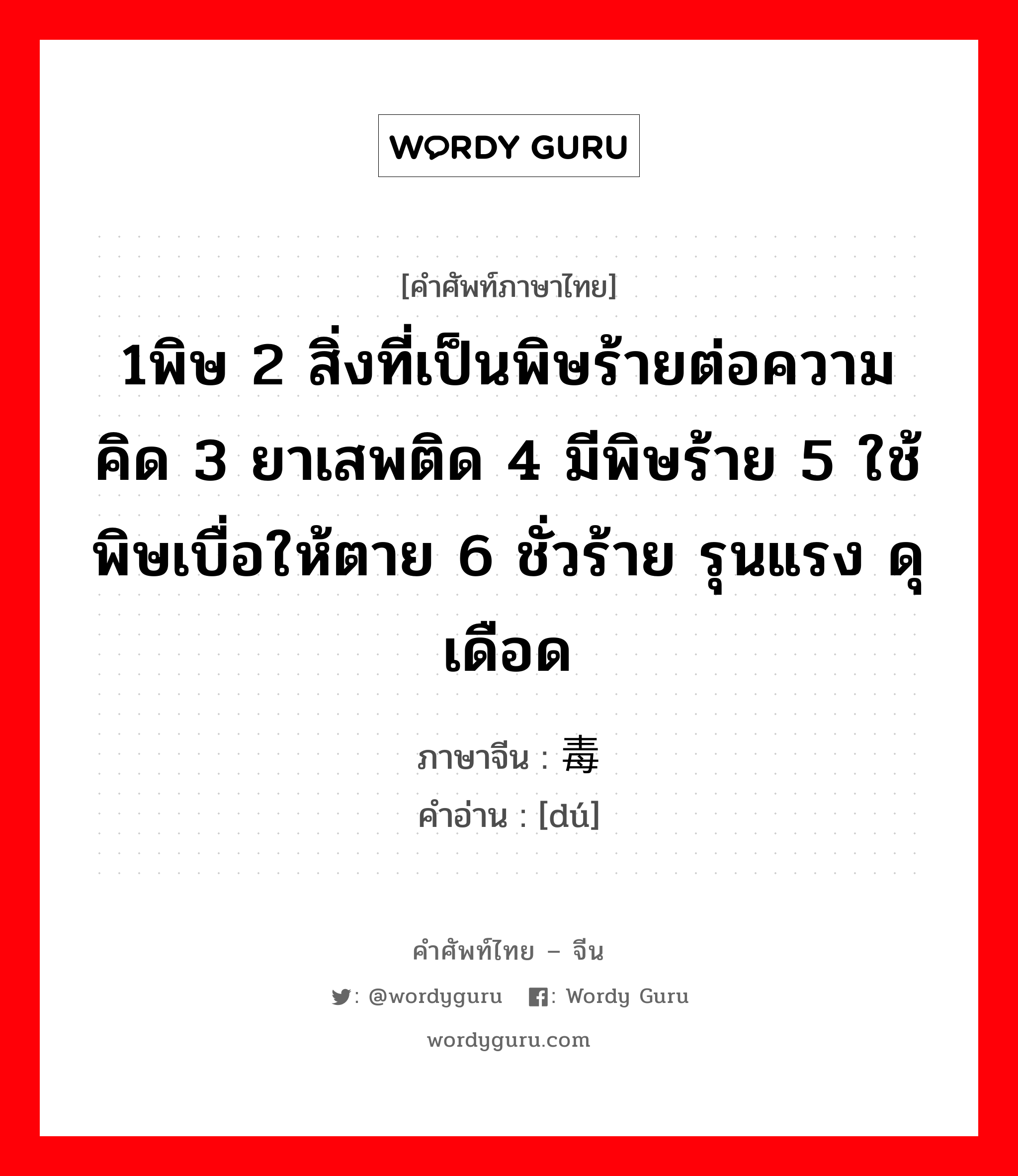 1พิษ 2 สิ่งที่เป็นพิษร้ายต่อความคิด 3 ยาเสพติด 4 มีพิษร้าย 5 ใช้พิษเบื่อให้ตาย 6 ชั่วร้าย รุนแรง ดุเดือด ภาษาจีนคืออะไร, คำศัพท์ภาษาไทย - จีน 1พิษ 2 สิ่งที่เป็นพิษร้ายต่อความคิด 3 ยาเสพติด 4 มีพิษร้าย 5 ใช้พิษเบื่อให้ตาย 6 ชั่วร้าย รุนแรง ดุเดือด ภาษาจีน 毒 คำอ่าน [dú]