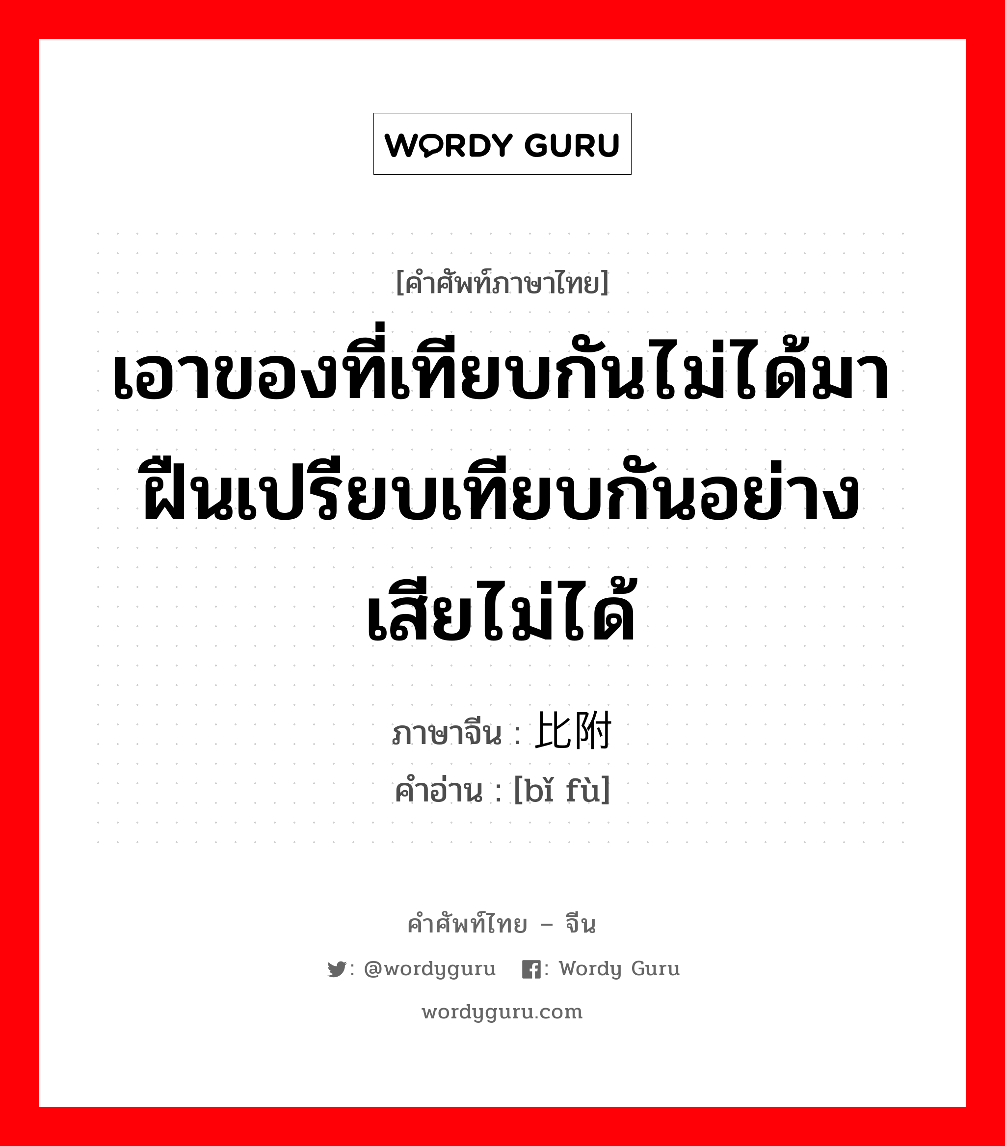 เอาของที่เทียบกันไม่ได้มาฝืนเปรียบเทียบกันอย่างเสียไม่ได้ ภาษาจีนคืออะไร, คำศัพท์ภาษาไทย - จีน เอาของที่เทียบกันไม่ได้มาฝืนเปรียบเทียบกันอย่างเสียไม่ได้ ภาษาจีน 比附 คำอ่าน [bǐ fù]