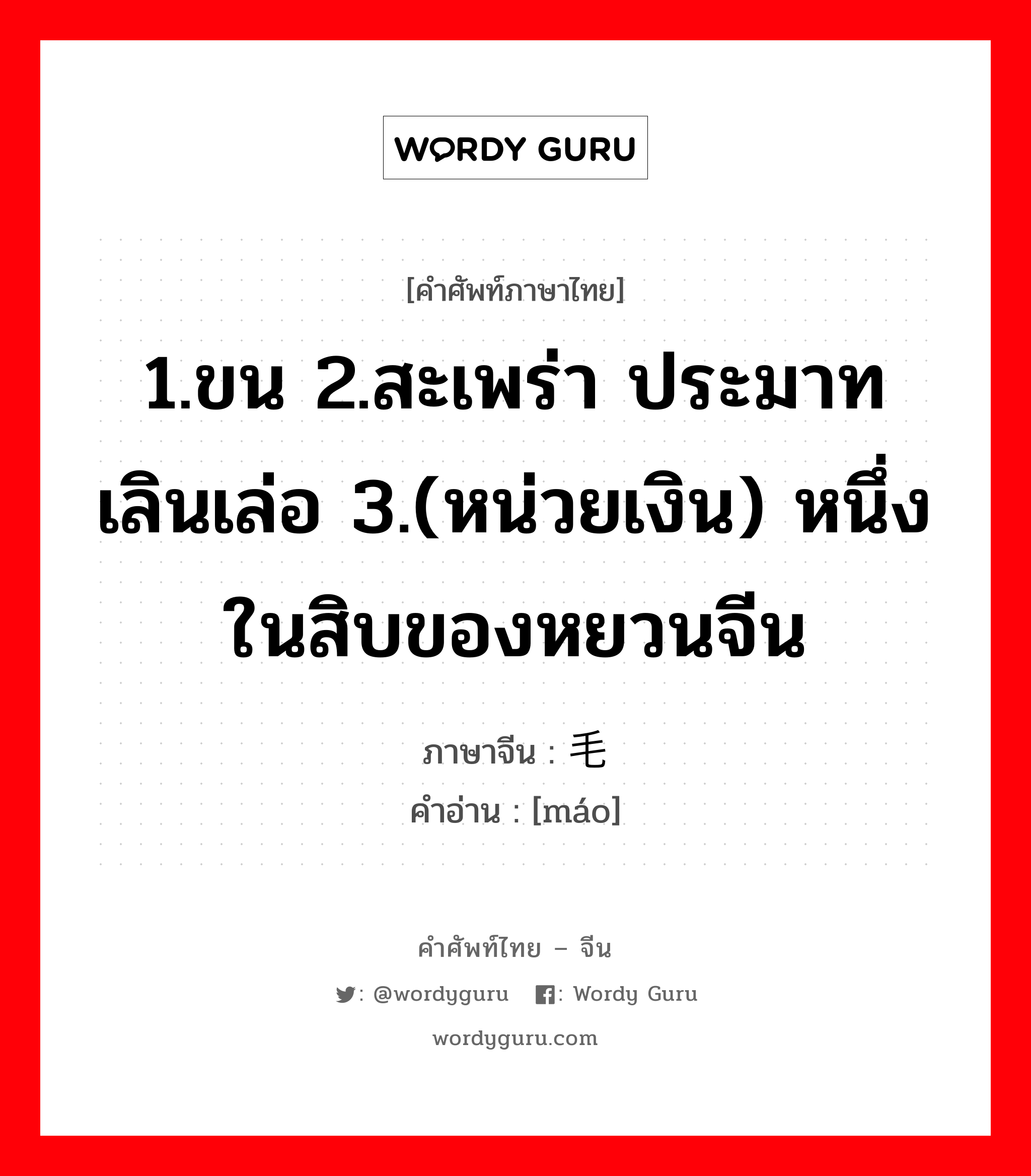 1.ขน 2.สะเพร่า ประมาทเลินเล่อ 3.(หน่วยเงิน) หนึ่งในสิบของหยวนจีน ภาษาจีนคืออะไร, คำศัพท์ภาษาไทย - จีน 1.ขน 2.สะเพร่า ประมาทเลินเล่อ 3.(หน่วยเงิน) หนึ่งในสิบของหยวนจีน ภาษาจีน 毛 คำอ่าน [máo]