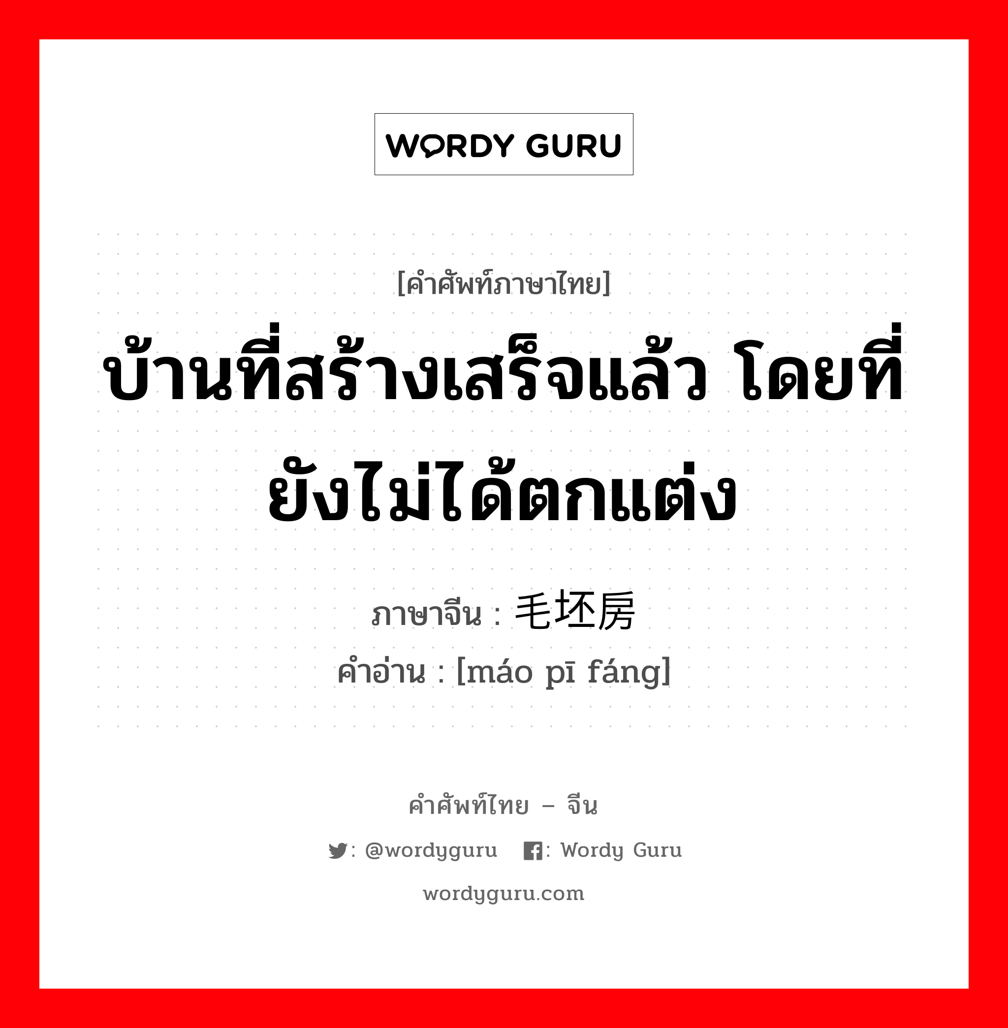 บ้านที่สร้างเสร็จแล้ว โดยที่ยังไม่ได้ตกแต่ง ภาษาจีนคืออะไร, คำศัพท์ภาษาไทย - จีน บ้านที่สร้างเสร็จแล้ว โดยที่ยังไม่ได้ตกแต่ง ภาษาจีน 毛坯房 คำอ่าน [máo pī fáng]