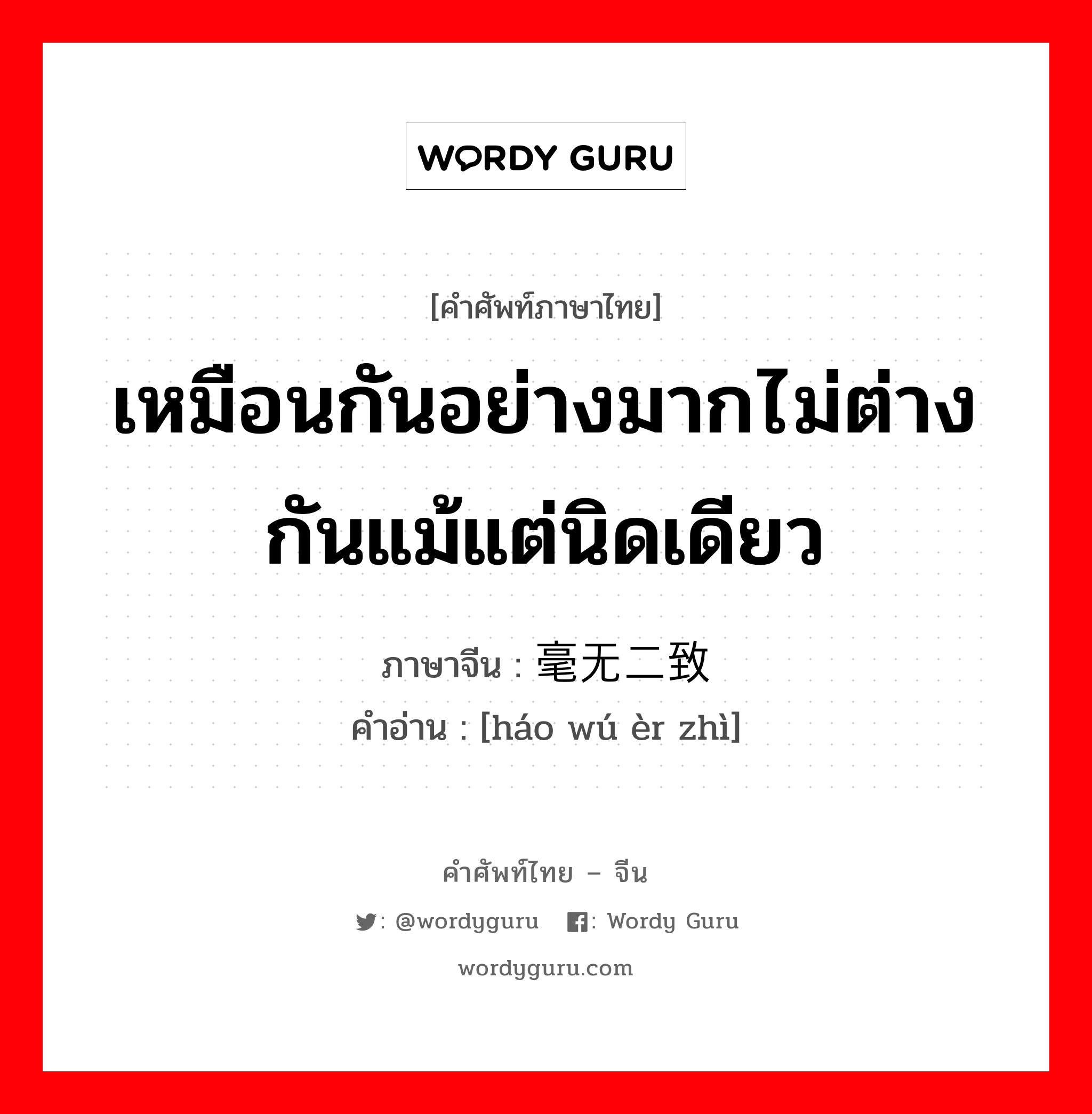 เหมือนกันอย่างมากไม่ต่างกันแม้แต่นิดเดียว ภาษาจีนคืออะไร, คำศัพท์ภาษาไทย - จีน เหมือนกันอย่างมากไม่ต่างกันแม้แต่นิดเดียว ภาษาจีน 毫无二致 คำอ่าน [háo wú èr zhì]