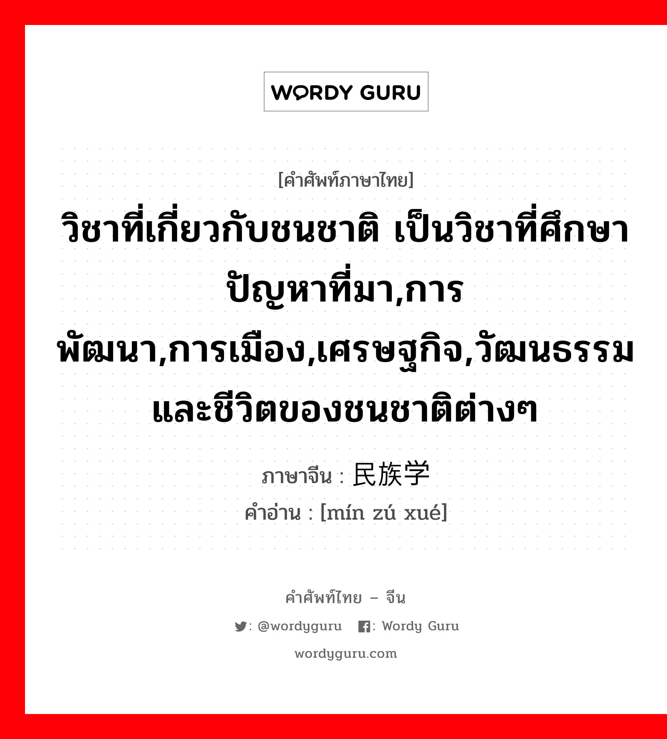 วิชาที่เกี่ยวกับชนชาติ เป็นวิชาที่ศึกษาปัญหาที่มา,การพัฒนา,การเมือง,เศรษฐกิจ,วัฒนธรรมและชีวิตของชนชาติต่างๆ ภาษาจีนคืออะไร, คำศัพท์ภาษาไทย - จีน วิชาที่เกี่ยวกับชนชาติ เป็นวิชาที่ศึกษาปัญหาที่มา,การพัฒนา,การเมือง,เศรษฐกิจ,วัฒนธรรมและชีวิตของชนชาติต่างๆ ภาษาจีน 民族学 คำอ่าน [mín zú xué]