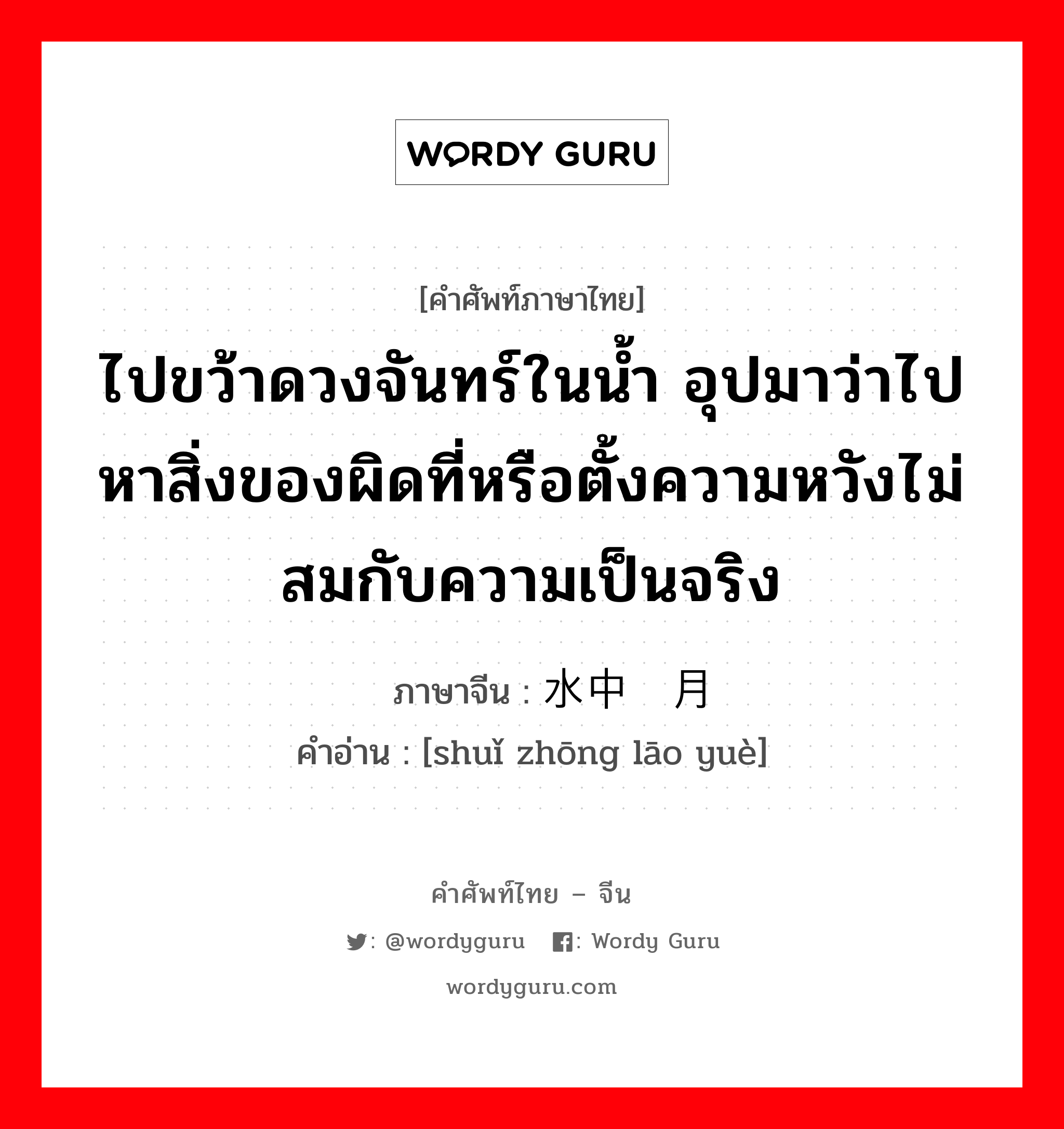 ไปขว้าดวงจันทร์ในน้ำ อุปมาว่าไปหาสิ่งของผิดที่หรือตั้งความหวังไม่สมกับความเป็นจริง ภาษาจีนคืออะไร, คำศัพท์ภาษาไทย - จีน ไปขว้าดวงจันทร์ในน้ำ อุปมาว่าไปหาสิ่งของผิดที่หรือตั้งความหวังไม่สมกับความเป็นจริง ภาษาจีน 水中捞月 คำอ่าน [shuǐ zhōng lāo yuè]