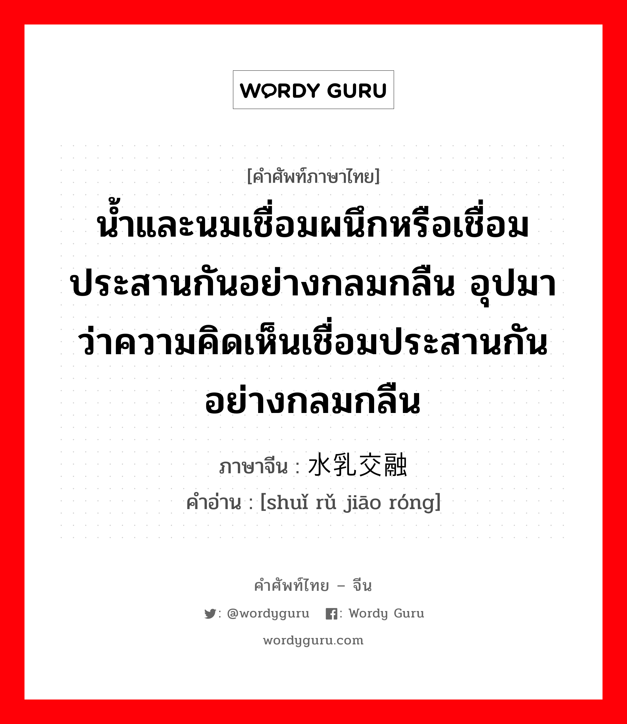 น้ำและนมเชื่อมผนึกหรือเชื่อมประสานกันอย่างกลมกลืน อุปมาว่าความคิดเห็นเชื่อมประสานกันอย่างกลมกลืน ภาษาจีนคืออะไร, คำศัพท์ภาษาไทย - จีน น้ำและนมเชื่อมผนึกหรือเชื่อมประสานกันอย่างกลมกลืน อุปมาว่าความคิดเห็นเชื่อมประสานกันอย่างกลมกลืน ภาษาจีน 水乳交融 คำอ่าน [shuǐ rǔ jiāo róng]