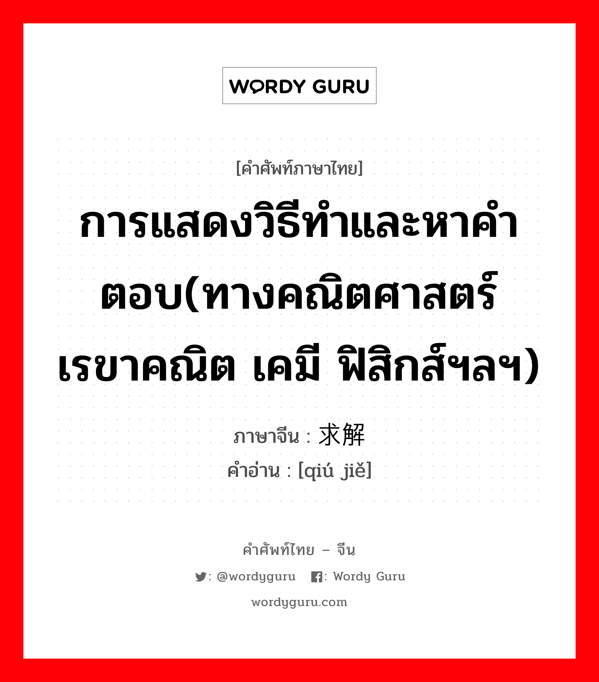 การแสดงวิธีทำและหาคำตอบ(ทางคณิตศาสตร์ เรขาคณิต เคมี ฟิสิกส์ฯลฯ) ภาษาจีนคืออะไร, คำศัพท์ภาษาไทย - จีน การแสดงวิธีทำและหาคำตอบ(ทางคณิตศาสตร์ เรขาคณิต เคมี ฟิสิกส์ฯลฯ) ภาษาจีน 求解 คำอ่าน [qiú jiě]