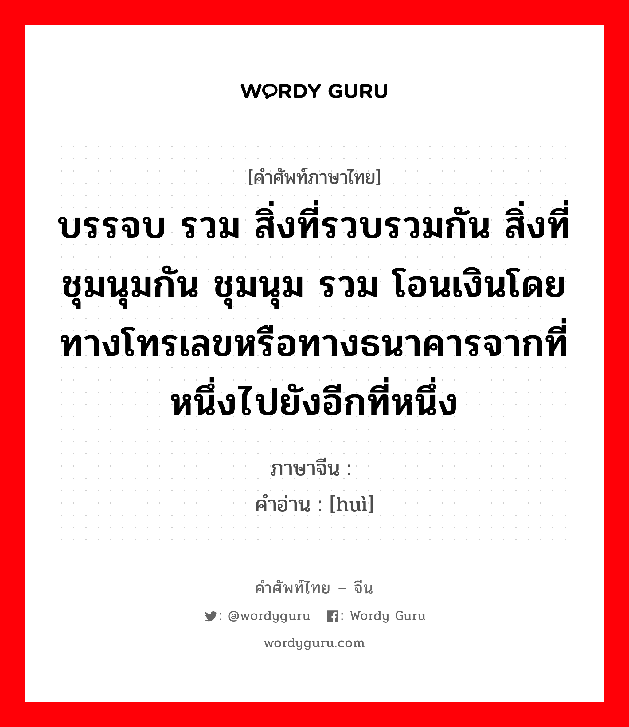 บรรจบ รวม สิ่งที่รวบรวมกัน สิ่งที่ชุมนุมกัน ชุมนุม รวม โอนเงินโดยทางโทรเลขหรือทางธนาคารจากที่หนึ่งไปยังอีกที่หนึ่ง ภาษาจีนคืออะไร, คำศัพท์ภาษาไทย - จีน บรรจบ รวม สิ่งที่รวบรวมกัน สิ่งที่ชุมนุมกัน ชุมนุม รวม โอนเงินโดยทางโทรเลขหรือทางธนาคารจากที่หนึ่งไปยังอีกที่หนึ่ง ภาษาจีน 汇 คำอ่าน [huì]