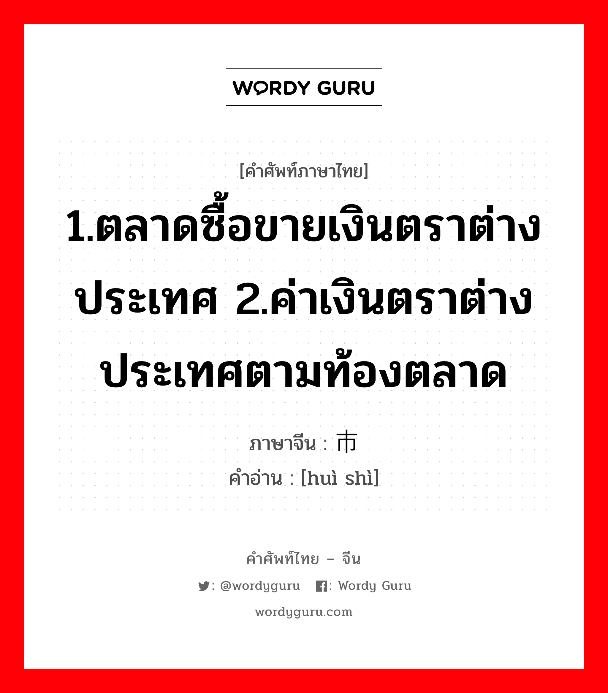 1.ตลาดซื้อขายเงินตราต่างประเทศ 2.ค่าเงินตราต่างประเทศตามท้องตลาด ภาษาจีนคืออะไร, คำศัพท์ภาษาไทย - จีน 1.ตลาดซื้อขายเงินตราต่างประเทศ 2.ค่าเงินตราต่างประเทศตามท้องตลาด ภาษาจีน 汇市 คำอ่าน [huì shì]