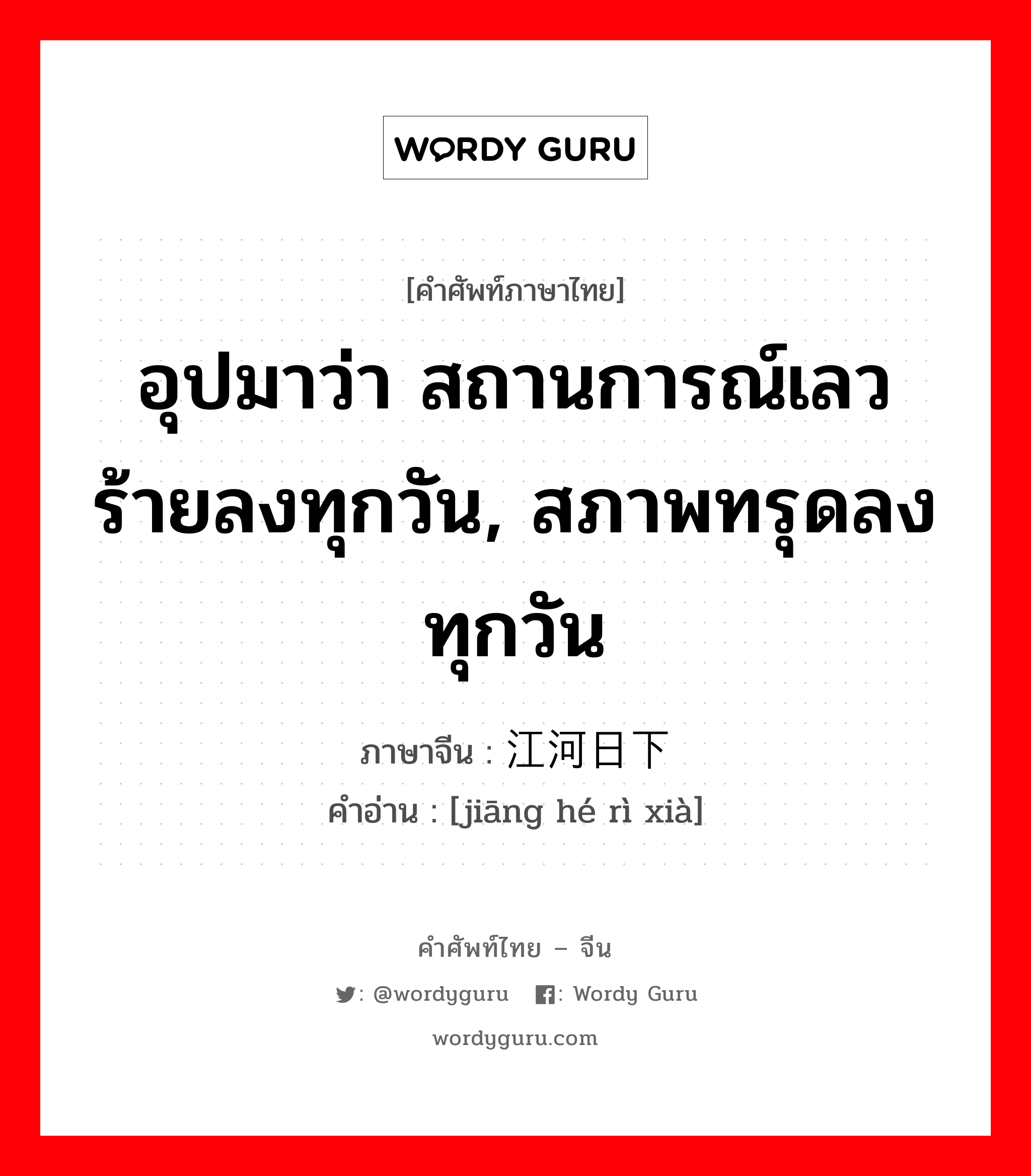 江河日下 ภาษาไทย?, คำศัพท์ภาษาไทย - จีน 江河日下 ภาษาจีน อุปมาว่า สถานการณ์เลวร้ายลงทุกวัน, สภาพทรุดลงทุกวัน คำอ่าน [jiāng hé rì xià]